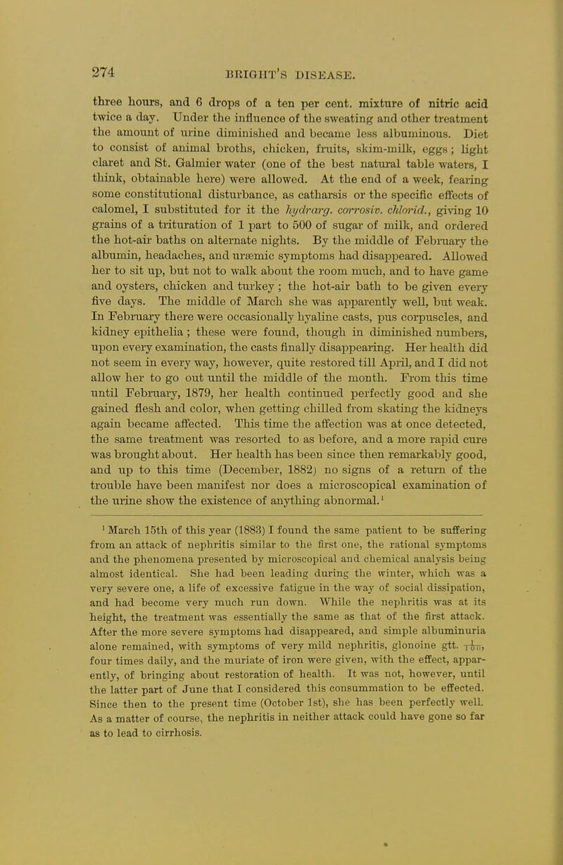 three hours, and 6 drops of a ten per cent, mixture of nitric acid twice a day. Under the influence of the sweating and other treatment the amount of urine diminished and became less albuminous. Diet to consist of animal broths, chicken, fniits, skim-milk, eggs; light claret and St. Galmier water (one of the best natui-al table waters, I think, obtainable here) were allowed. At the end of a week, feaiing some constitutional disturbance, as catharsis or the specific effects of calomel, I substituted for it the hydrarg. corrosiv. chlorid., gi\dng 10 grains of a trituration of 1 part to 500 of sugar of milk, and ordered the hot-ail- baths on alternate nights. By the middle of Febmary the albiimin, headaches, and ursemic symptoms had disappeared. Allowed her to sit up, but not to walk about the room much, and to have game and oysters, chicken and turkey; the hot-air bath to be given every five days. The middle of March she was apparently well, but weak. In February there were occasionally hyaline casts, pus corpuscles, and kidney epithelia ; these were found, though in diminished numbers, upon every examination, the casts finally disappearing. Her health did not seem in every way, however, quite restored till April, and I did not allow her to go out until the middle of the month. From this time until February, 1879, her health continued perfectly good and she gained flesh and color, when getting chilled from skating the kidneys again became affected. This time the aff'ection was at once detected, the same treatment was resorted to as before, and a more rapid cure was brought about. Her health has been since then remarkably good, and up to this time (December, 1882) no signs of a retui'n of the trouble have been manifest nor does a microscopical examination of the urine show the existence of anything abnormal.' ' March 15th of this year (1883) I found the same patient to he suffering from an attack of nephritis similar to the first one, the rational s^-mptoms and the phenomena presented by microscopical and chemical analysis being almost identical. She had been leading during the winter, which was a very severe one, a life of excessive fatigue in the way of social dissipation, and had become very much run down. While the nephritis was at its height, the treatment was essentially the same as that of the first attack. After the more severe symptoms had disappeared, and simple albuminuria alone remained, with symptoms of very mild nephritis, glonoine gtt. tutt, four times daily, and the muriate of iron were given, with the effect, appar- ently, of bringing about restoration of health. It was not, however, until the latter part of June that I considered this consummation to be effected. Since then to the present time (October 1st), she has been perfectly well. As a matter of course, the nephritis in neither attack could have gone so far as to lead to cirrhosis.