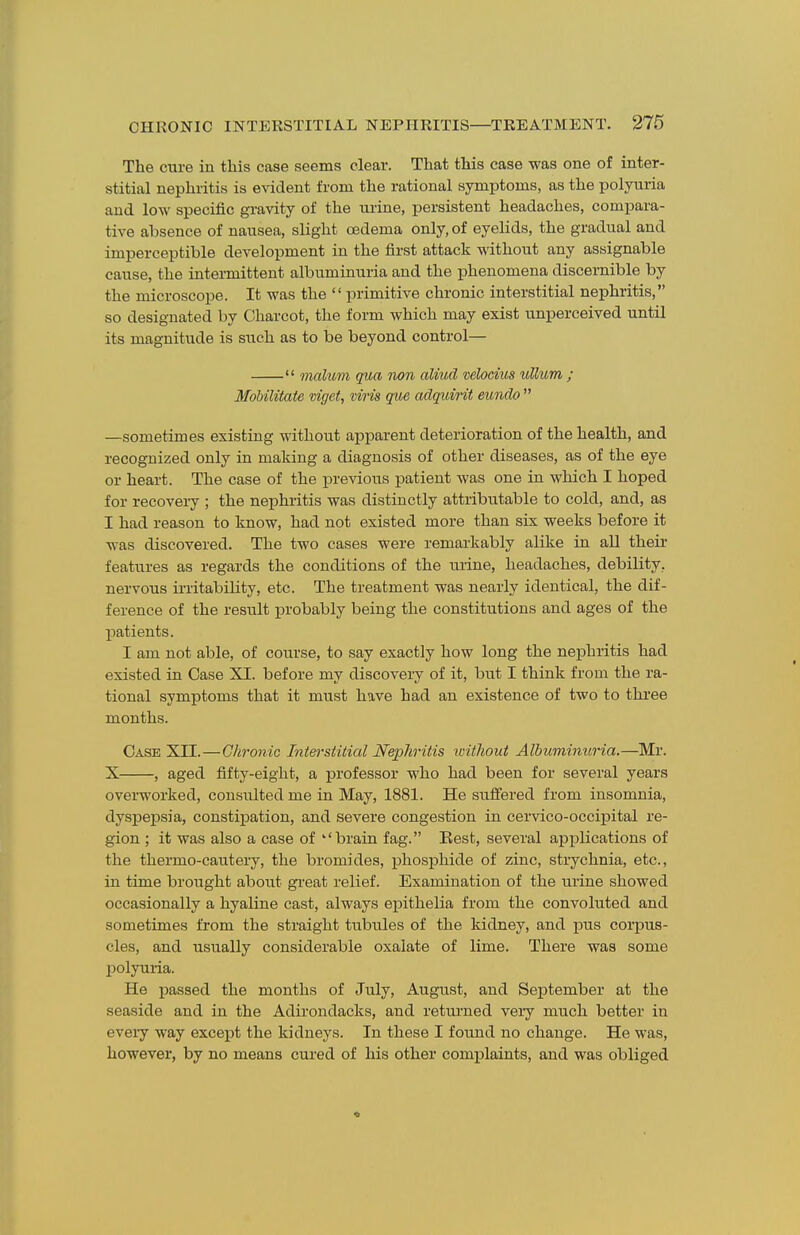 The cure in this case seems clear. That this case was one of inter- stitial nephritis is evident from the rational symptoms, as the polyuria and low specific gi-avity of the urine, persistent headaches, compara- tive absence of nausea, slight oedema only, of eyelids, the gradual and imperceptible development in the first attack without any assignable cause, the intei-mittent albuminuria and the phenomena discernible by the microscope. It was the  primitive chronic interstitial nephritis, so designated by Charcot, the form which may exist unperceived until its magnitude is such as to be beyond control—  malum qua Twn aliud vehcius ullum ; Mdbilitate viget, viris que adquirit eundo  —sometimes existing without apparent deterioration of the health, and recognized only in making a diagnosis of other diseases, as of the eye or heart. The case of the previous patient was one in which I hoped for recovery ; the nephritis was distinctly attributable to cold, and, as I had reason to know, had not existed more than six weeks before it was discovered. The two cases were remarkably alike in all their features as regards the conditions of the lu'ine, headaches, debility, nervous irritability, etc. The treatment was nearly identical, the dif- ference of the result jarobably being the constitutions and ages of the patients. I am not able, of course, to say exactly how long the nephritis had existed in Case XI. before my discovery of it, but I think from the ra- tional symptoms that it must have had an existence of two to three months. Case XII.—Chronic Interstitial Nephritis icithout Albuminuria.—Mr. X , aged fifty-eight, a professor who had been for several years overworked, consulted me in May, 1881. He suffered from insomnia, dyspepsia, constipation, and severe congestion in cervico-occipital re- gion ; it was also a case of brain fag. Eest, several applications of the thermo-cautery, the bromides, phosphide of zinc, strychnia, etc., in time brought about gi-eat relief. Examination of the urine showed occasionally a hyaline cast, always epithelia from the convoluted and sometimes from the straight tubules of the kidney, and pus corpus- cles, and usually considerable oxalate of lime. There was some polyuria. He j)assed the months of July, August, and September at the seaside and in the Adirondacks, and returned very much better in every way excejot the kidneys. In these I found no change. He was, however, by no means cured of his other complaints, and was obliged