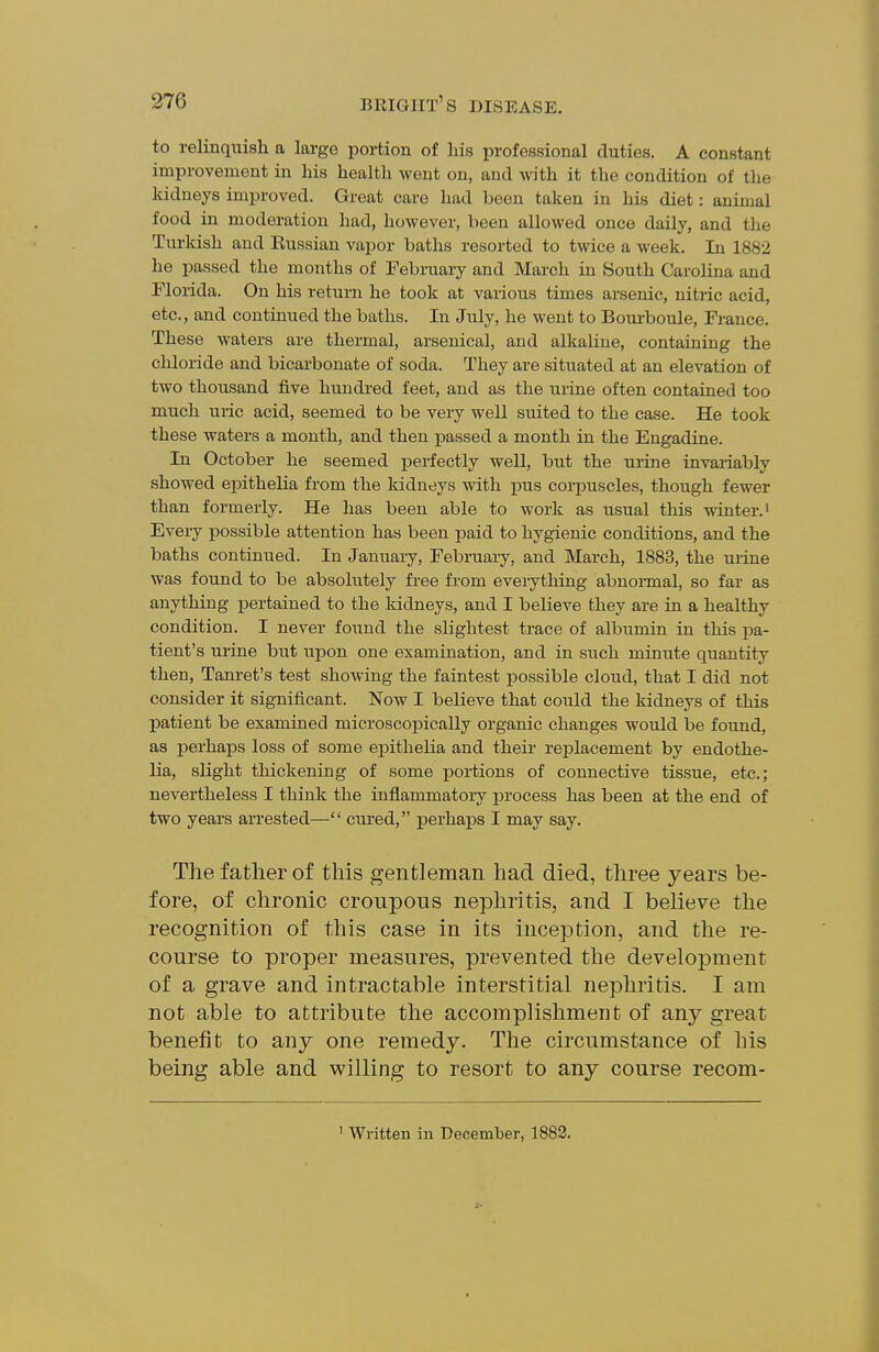 to relinquish a large portion of his professional duties. A constant improvement in his health went on, and with it the condition of the kidneys improved. Great care had been taken in his diet: animal food in moderation had, however, been allowed once daily, and the Turkish and Eussian vapor baths resorted to twice a week. In 1882 he passed the months of February and March in South Carolina and Florida. On his return he took at vaiious times arsenic, nitric acid, etc., and continued the baths. In July, he went to Boui-boule, France. These waters are thermal, arsenical, and alkaline, containing the chloride and bicarbonate of soda. They are situated at an elevation of two thousand five hundred feet, and as the urine often contained too much uric acid, seemed to be very well suited to the case. He took these waters a month, and then i^assed a month in the Engadine. In October he seemed perfectly well, but the urine invariably showed epithelia from the kidneys with pus corpuscles, though fewer than formerly. He has been able to work as usual this winter, i Every jDossible attention has been paid to hygienic conditions, and the baths continued. In January, Februaiy, and March, 1883, the urine was found to be absolutely fi-ee from everything abnormal, so far as anything jDertained to the kidneys, and I believe they are in a healthy condition. I never found the slightest trace of albumin in this pa- tient's urine but upon one examination, and in such minute quantity then, Tanret's test showing the faintest possible cloud, that I did not consider it significant. Now I believe that could the kidneys of this patient be examined microscopically organic changes would be found, as perhaps loss of some epithelia and their replacement by endothe- lia, slight thickening of some portions of connective tissue, etc.; nevertheless I think the inflammatory process has been at the end of two years arrested—• cured, perhaps I may say. The father of this gentleman had died, three years be- fore, of chronic croupous nephritis, and I believe the recognition of this case in its inception, and the re- course to proper measures, prevented the development of a grave and intractable interstitial nephritis. I am not able to attribute the accomplishment of any great benefit to any one remedy. The circumstance of his being able and willing to resort to any course recom- ' Written in December, 1883.