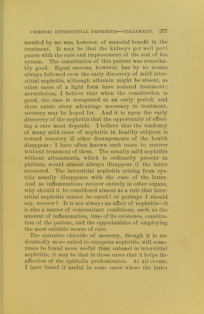 mended by me was, however, of material benefit in the treatment. It may be that the kidneys got well jpari passu with the cure and improvement of the rest of liis system. The constitution of this patient was remarka- bly good. Equal success, however, has by no means always followed even the early discovery of mild inter- stitial nephritis, although albumin might be absent, as other cases of a light form have resisted treatment; nevertheless, I believe that when the constitution is good, the case is recognized at an early period, and there exists every advantage necessary to treatment, recovery may be hoped for. And it is upon the early discovery of the nephritis that the opportunity of elfect- ing a cure most depends. I believe that the tendency of many mild cases of nephritis in healthy subjects is toward recovery if other derangements of the health disappear; I have often known such cases to recover without treatment of them. The usually mild nephritis without albuminuria, which is ordinarily present in phthisis, would almost always disappear if the latter recovered. The interstitial nephritis arising from cys- titis usually disappears with the cure of the latter. And as inflammations recover entirely in other organs, why should it be considered almost as a rule that inter- stitial nephritis cannot be cured ? or perhaps I should say, recover? It is not always an affair of nephritis—it is also a matter of concomitant conditions, such as the amount of inflammation, time of its existence, constitu- tion of the patient, and the opportunities of employing the most suitable means of cure. The corrosive chloride of mercury, though it is un- doubtedly more suited to croupous nephritis, will some- times be found more useful than calomel in interstitial nephritis; it may be that in those cases that it helps the affection of the epitlielia predominates. At all events, I have found it useful in some cases where the latter