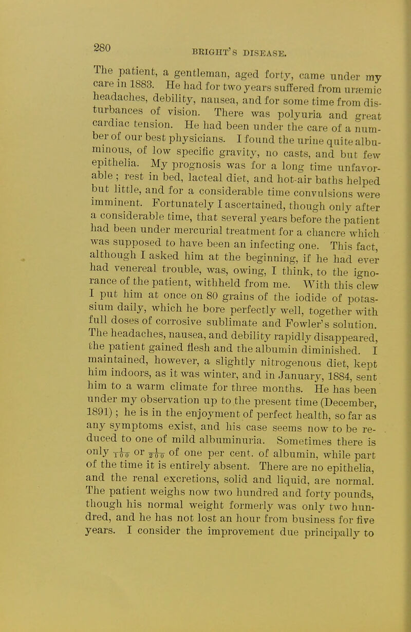 The patient, a gentleman, aged forty, came under my care m 1883. He had for two years suffered from unemic headaclies, debility, nansea, and for some time from dis- turbances of vision. There was polyuria and great cardiac tension. He had been under the care of a num- ber of our best physicians. I found the urine quite albu- minous, of low specific gravity, no casts, and but few epithelia. My prognosis was for a long time unfavor- able ; rest in bed, lacteal diet, and hot-air baths helped but little, and for a considerable time convulsions were imminent. Fortunately I ascertained, though only after a considerable time, that several years before the patient had been under mercurial treatment for a chancre which was supposed to have been an infecting one. This fact, although I asked him at the beginning, if he had ever had venereal trouble, was, owing, I think, to the igno- rance of the patient, withheld from me. With this clew put him at once on 80 grains of the iodide of potas- sium daily, which he bore perfectly well, together with full doses of corrosive sublimate and Fowler's solution. The headaches, nausea, and debility rapidly disappeared, the patient gained flesh and the albumin diminished. I maintained, however, a slightly nitrogenous diet, kept him indoors, as it was winter, and in January, 1884, sent him to a warm climate for three months. He has been under my observation up to the present time (December, 1891); he is in the enjoyment of perfect health, so far as any symptoms exist, and his case seems now to be re- duced to one of mild albuminuria. Sometimes there is o^ly ih or ^ of one per cent, of albumin, while part of the time it is entirely absent. There are no epithelia, and the renal excretions, solid and liquid, are normal. The patient weighs now two hundred and forty pounds, though his normal weight formerly was only two hun- dred, and he has not lost an hour from business for five years. I consider the improvement due principally to