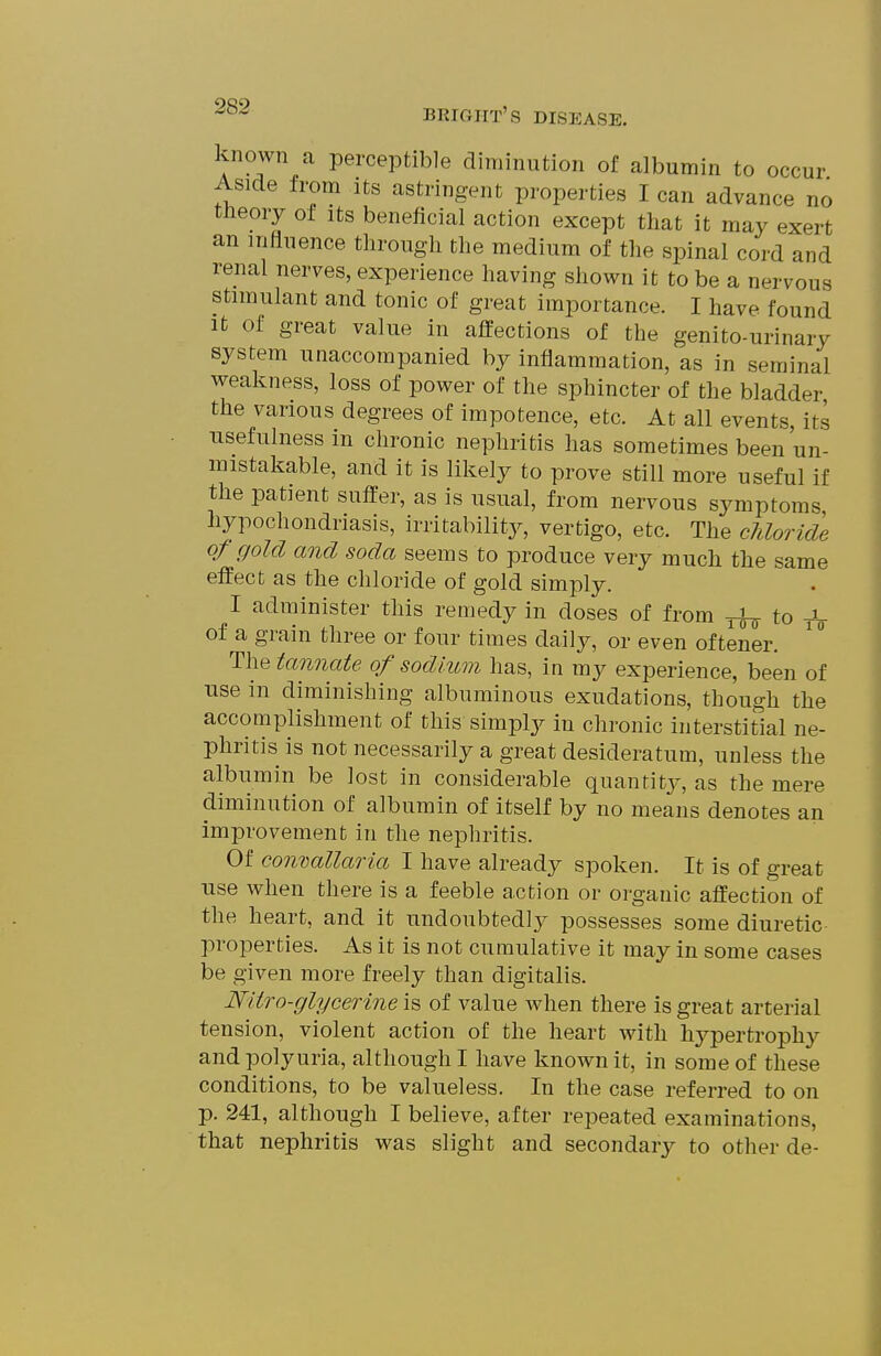 known a perceptible diminution of albumin to occur Aside from its astringent properties I can advance no tlieory of its beneficial action except that it may exert an influence through the medium of the spinal cord and renal nerves, experience having shown it to be a nervous stimulant and tonic of great importance. I have found It of great value in affections of the genito-urinary system unaccompanied by inflammation, as in seminal weakness, loss of power of the sphincter of the bladder the various degrees of impotence, etc. At all events, its usefulness in chronic nephritis has sometimes been un- mistakable, and it is likely to prove still more useful if the patient suffer, as is usual, from nervous symptoms hypochondriasis, irritability, vertigo, etc. The cUoride of gold and soda seems to produce very much the same effect as the chloride of gold simply. I administer this remedy in doses of from rh- to -jV of a grain three or four times daily, or even oftener. The tannate of sodium has, in my experience, been of use in diminishing albuminous exudations, though the accomplishment of this simply in chronic interstitial ne- phritis is not necessarily a great desideratum, unless the albumin be lost in considerable quantit}-, as the mere diminution of albumin of itself by no means denotes an improvement in the nephritis. Of convallaria I have already spoken. It is of great ■use when there is a feeble action or organic affection of the heart, and it undoubtedly possesses some diuretic properties. As it is not cumulative it may in some cases be given more freely than digitalis. Nitro-glycerine is of value when there is great arterial tension, violent action of the heart with hypertrophy and polyuria, although I have known it, in some of these conditions, to be valueless. In the case referred to on p. 241, although I believe, after repeated examinations, that nephritis was slight and secondary to other de-