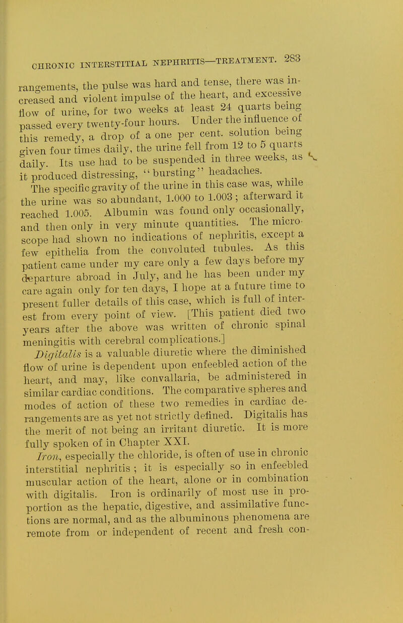 rano-ements, the pulse was hard and tense, there was in- creased and violent impulse of the heart, and excessive How of urine, for two weeks at least 24 quarts being passed every twenty-four hours. Under the influence of this remedy, a drop of a one per cent, solution being civen four times daily, the urine fell from 12 to 5 quarts daily Its use had to be suspended in three weeks, as ^ it produced distressing,  bursting headaches. The specific gravity of the urine in this case was, while the urine was so abundant, 1.000 to 1.003 ; afterward it reached 1.005. Albumin was found only occasionally, and then only in very minute quantities. The micro- scope had shown no indications of nephritis, except a few epithelia from the convoluted tubules. As this patient came under my care only a few days before my departure abroad in July, and he has been under my care again only for ten days, I hope at a future time to present fuller details of this case, which is full of inter- est from every point of view. [This patient died two years after the above was written of chronic spinal meningitis with cerebral complications.] Digitalis is a valuable diuretic where the diminished flow of urine is dependent upon enfeebled action of the heart, and may, like convallaria, be administered in similar cardiac conditions. The comparative spheres and modes of action of these two remedies in cardiac de- rangements are as yet not strictly defined. Digitalis has the°merit of not being an irritant diuretic. It is more fully spoken of in Chapter XXI. Iron, especially the chloride, is often of use in chronic interstitial nephritis ; it is especially so in enfeebled muscular action of the heart, alone or in combination with digitalis. Iron is ordinarily of most use in pro- portion as the hepatic, digestive, and assimilative func- tions are normal, and as the albuminous phenomena are remote from or independent of recent and fresh con-