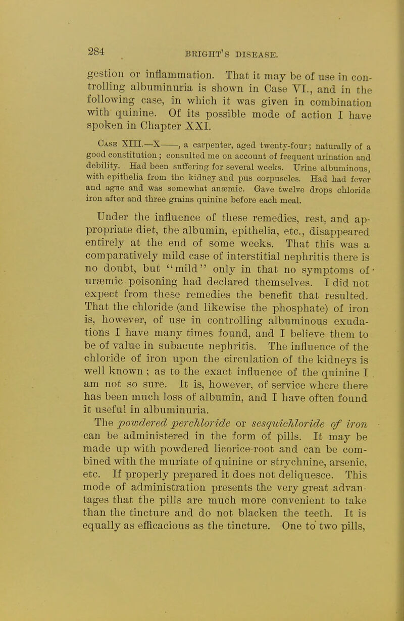 gestion or inflammation. That it may be of use in con- trolling albuminuria is shown in Case VI., and in the following case, in which it was given in combination with quinine. Of its possible mode of action I have spoken in Chapter XXI. Case XIII.—X , a carpenter, aged twenty-four; naturally of a good constitution; consulted me on account of frequent urination and debility. Had been suffering for several weeks. Urine albuminous, with epithelia from the kidney and pus corpuscles. Had had fever and ague and was somewhat anaemic. Gave twelve drops chloride iron after and three grains quinine before each meal. Under the influence of tliese remedies, rest, and ap- propriate diet, the albumin, epithelia, etc., disappeared entirely at the end of some weeks. That this was a comparatively mild case of interstitial nephritis there is no doubt, but mild only in that no symptoms of ursemic poisoning had declared themselves. I did not expect from these remedies the benefit that resulted. That tlie chloride (and likewise the phosphate) of iron is, however, of use in controlling albuminous exuda- tions I have many times found, and I believe them to be of value in subacute nephritis. The influence of the chloride of iron upon the circulation of the kidneys is well known ; as to the exact influence of the quinine I am not so sure. It is, however, of service where there has been much loss of albumin, and I have often found it useful in albuminuria. The powdered percliloride or sesquicJiloride of won can be administered in the form of pills. It may be made up with powdered licorice-root and can be com- bined with the muriate of quinine or stiychnine, arsenic, etc. If properly prepared it does not deliquesce. This mode of administration presents the very great advan- tages that the pills are much more convenient to take than the tincture and do not blacken the teeth. It is equally as efficacious as the tincture. One to two pills,