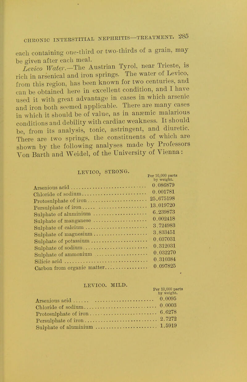 eacli containing one-tliird or two-tliirds of a grain, may be given after eacli meal. Lemco Tfa^er.-The Austrian Tyrol, near Trieste, is ricli in arsenical and iron springs. The water of Levico, from this region, lias been known for two centuries, and can be obtained liere in excellent condition, and I have used it with great advantage in cases in which arsenic and iron both seemed applicable. There are many cases in which it should be of value, as in anaemic malarious conditions and debility with cardiac weakness. It should be, from its analysis, tonic, astringent, and diuretic. There are two springs, the constituents of which are shown by the following analyses made by Professors Yon Earth and Weidel, of the University of Vienna: LEVICO, STRONG. ^ Per 10,000 parts by weight. Arsenions acid 0 086879 Chloride of sodium 0 • 001781 Protosulphate of iron 25.675198 Persulphate of iron 13.019720 Sulphate of aluminium 6.239873 Sulphate of manganese 0.0024:18 Sulphate of calcium 3.724983 Sulphate of magnesium 3.833451 Sulphate of potassium 0.037031 Sulphate of sodium 0.312031 Sulphate of ammonium 0.032270 Silicic acid 0.310384 Carbon from organic matter 0.097825 LEVICO. MILD. Per 10,000 parts by weight. Arsenious acid 0.0095 Chloride of sodium 0.0003 Protosulphate of iron 6.6278 Persulphate of iron 2.7272 Sulphate of aluminium 1 • 5919