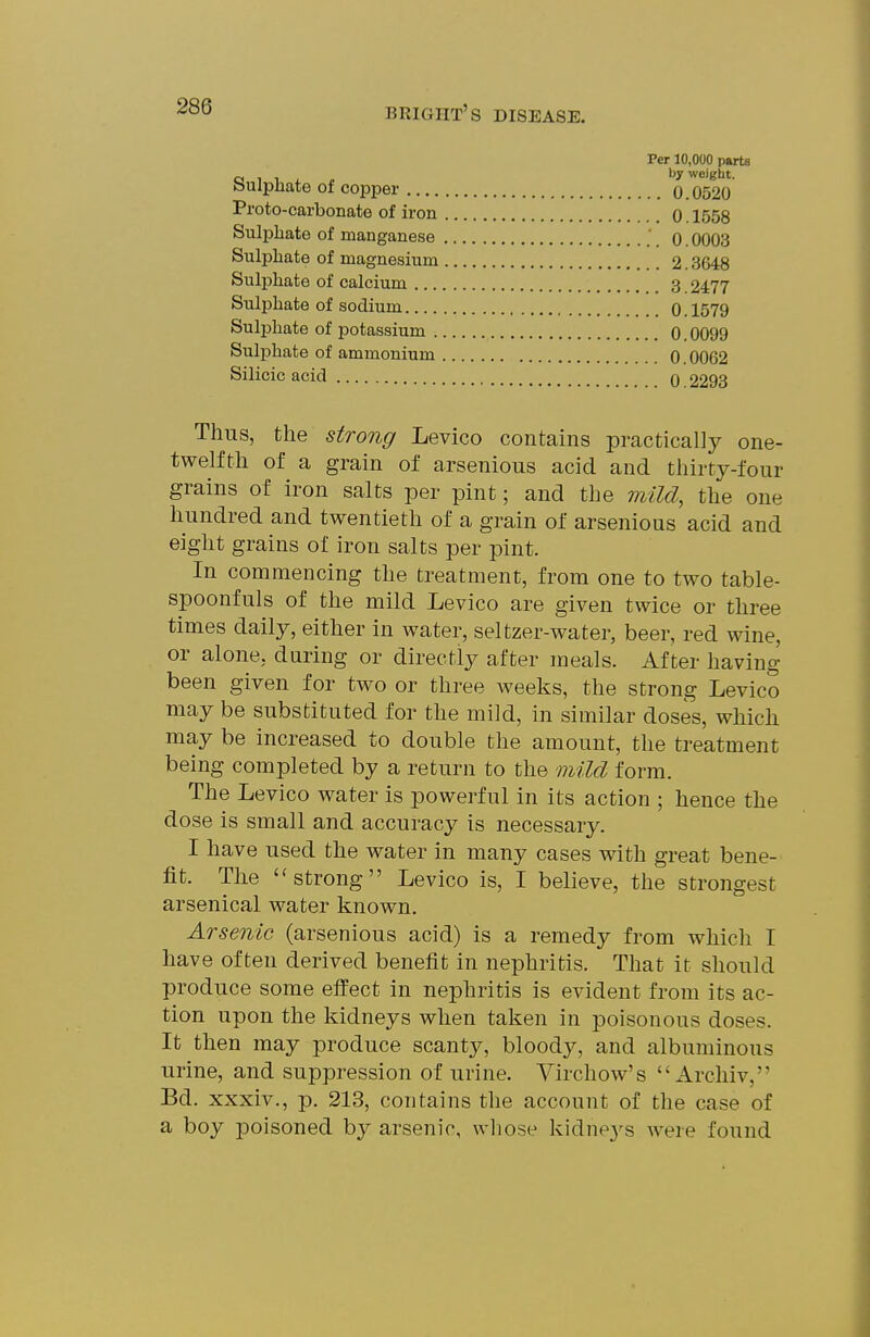 Per 10,000 parte CJ 1 1 J. - by weight. bulpJiate of copper 0.0520 Proto-carbonate of iron o. 1558 Sulphate of manganese 0.0003 Sulphate of magnesium 2.3648 Sulphate of calcium 3 2477 Sulphate of sodium 0.1579 Sulphate of j)otassium 0.0099 Sulphate of ammonium 0.0062 Silicic acid q 2293 Thus, the strong Levico contains practically one- twelfth of a grain of arsenious acid and thirty-four grains of iron salts per pint; and the mild, the one hundred and twentieth of a grain of arsenious acid and eight grains of iron salts per pint. In commencing the treatment, from one to two table- spoonfuls of the mild Levico are given twice or three times daily, either in water, seltzer-water, beer, red wine, or alone, during or directly after meals. After having been given for two or three weeks, the strong Levico may be substituted for the mild, in similar doses, which may be increased to double the amount, the treatment being completed by a return to the mild form. The Levico water is powerful in its action ; hence the dose is small and accuracy is necessary. I have used the water in many cases with great bene- fit. The strong Levico is, I believe, the strongest arsenical water known. Arsenic (arsenious acid) is a remedy from which I have often derived benefit in nephritis. That it should produce some efi'ect in nephritis is evident from its ac- tion upon the kidneys when taken in poisonous doses. It then may produce scanty, bloody, and albuminous urine, and suppression of urine. Virchow's  Arcliiv, Bd. xxxiv., p. 213, contains the account of the case of a boy poisoned by arsenic, whose kidne3's were found