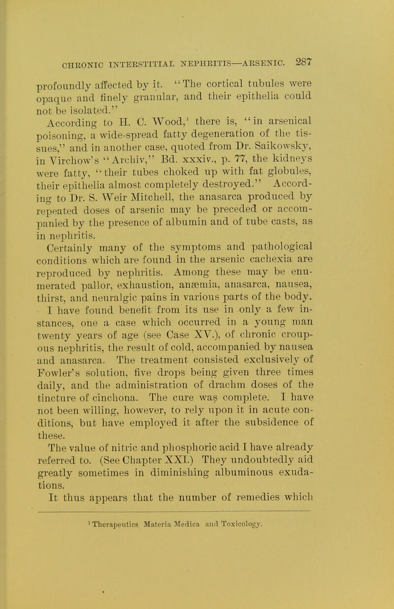profoundly affected by it. The cortical tubules Avere opaque and finely granular, and their epithelia could not be isolated. According to H. C. Wood,' there is, in arsenical poisoning, a wide-spread fatty degeneration of the tis- sues, and in another case, quoted from Dr. Saikowsky, in Virchow's Archiv, Bd. xxxiv., p. 77, the kidneys were fatty, their tubes choked up with fat globules, their epithelia almost completely destroyed. Accord- ing to Dr. S. Weir Mitchell, the anasarca produced by repeated doses of arsenic may be preceded or accom- panied by the presence of albumin and of tube casts, as in nephritis. Certainly many of the symptoms and pathological conditions which are found in the arsenic cachexia are reproduced by nephritis. Among these may be enu- merated pallor, exhaustion, ansemia, anasarca, nausea, thirst, and neuralgic pains in various parts of the body. I have found benefit from its use in only a few in- stances, one a case which occurred in a young man twenty years of age (see Case XY.), of chronic croup- ous nephritis, the result of cold, accompanied by nausea and anasarca. The treatment consisted exclusively of Fowler's solution, five drops being given three times daily, and the administration of drachm doses of the tincture of cinchona. The cure was complete. I have not been willing, however, to rely upon it in acute con- ditions, but have employed it after the subsidence of these. The value of nitric and phosphoric acid I have already referred to. (See Chapter XXI.) They undoubtedly aid greatly sometimes in diminishing albuminous exuda- tions. It thus appears that the number of remedies which ' Therapeutics. Materia Medica and Toxicology.