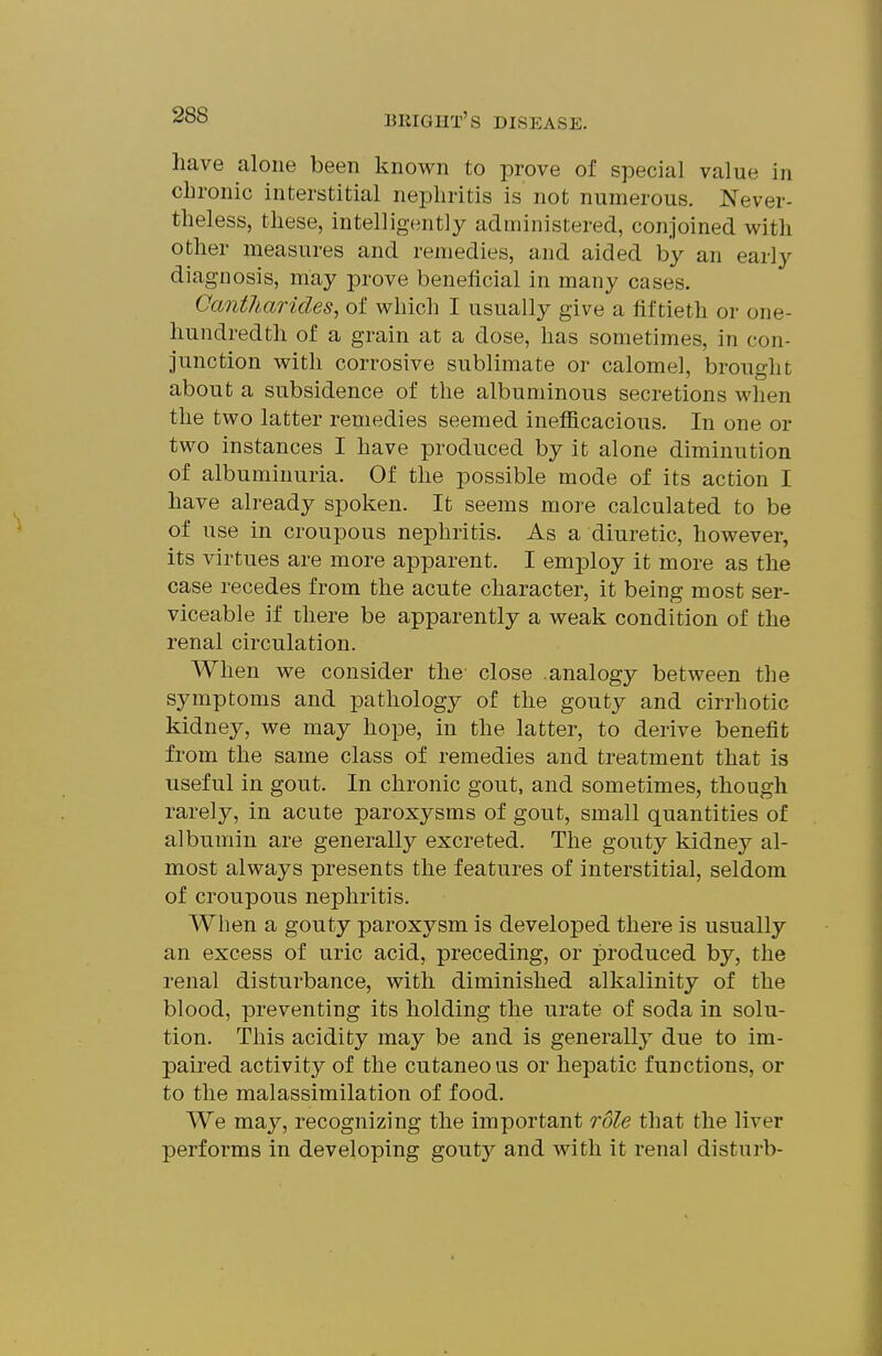 have alone been known to prove of special value in chronic interstitial nephritis is not numerous. Never- theless, these, intelligently administered, conjoined with other measures and remedies, and aided by an early diagnosis, may prove beneficial in many cases. Cantharides, of which I usually give a fiftieth or one- hundredth of a grain at a dose, has sometimes, in con- junction with corrosive sublimate or calomel, brought about a subsidence of the albuminous secretions when the two latter remedies seemed inefiicacious. In one or two instances I have produced by it alone diminution of albuminuria. Of the possible mode of its action I have already spoken. It seems more calculated to be of use in croupous nephritis. As a diuretic, however, its virtues are more apparent. I employ it more as the case recedes from the acute character, it being most ser- viceable if there be apparently a weak condition of the renal circulation. When we consider the close analogy between the symptoms and pathology of the gouty and cirrhotic kidney, we may hope, in the latter, to derive benefit from the same class of remedies and treatment that is useful in gout. In chronic gout, and sometimes, though rarely, in acute paroxysms of gout, small quantities of albumin are generally excreted. The gouty kidney al- most always presents the features of interstitial, seldom of croupous nephritis. When a gouty paroxysm is developed there is usually an excess of uric acid, preceding, or produced by, the renal disturbance, with diminished alkalinity of the blood, preventing its holding the urate of soda in solu- tion. This acidity may be and is generally due to im- paired activity of the cutaneous or hepatic functions, or to the malassimilation of food. We may, recognizing the important role that the liver performs in developing gouty and with it renal disturb-