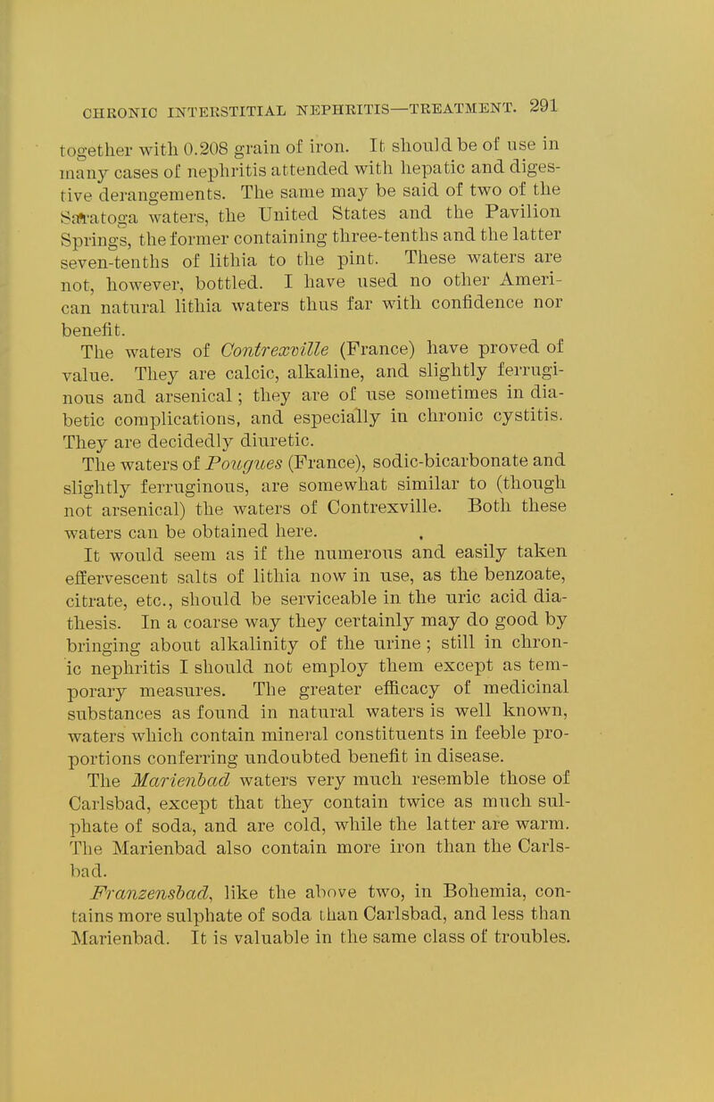 together with 0.208 grain of iron. It should be of use in many cases of nephritis attended with hepatic and diges- tive derangements. The same may be said of two of the ScTfli-atoga waters, the United States and the Pavilion Springs, the former containing three-tenths and the latter seven-tenths of lithia to the pint. These waters are not, however, bottled. I have used no other Ameri- can natural lithia waters thus far with confidence nor benefit. The waters of Contrexmlle (France) have proved of value. They are calcic, alkaline, and slightly ferrugi- nous and arsenical; they are of use sometimes in dia- betic complications, and especially in chronic cystitis. They are decidedly diuretic. The waters of Pougues (France), sodic-bicarbonate and slightly ferruginous, are somewhat similar to (though not arsenical) the waters of Contrexville. Both these waters can be obtained here. It would seem as if the numerous and easily taken effervescent salts of lithia now in use, as the benzoate, citrate, etc., should be serviceable in the uric acid dia- thesis. In a coarse way they certainly may do good by bringing about alkalinity of the urine ; still in chron- ic nephritis I should not employ them except as tem- porary measures. The greater efficacy of medicinal substances as found in natural waters is well known, waters which contain mineral constituents in feeble pro- portions conferring undoubted benefit in disease. The Marienbad waters very much resemble those of Carlsbad, except that they contain twice as much sul- phate of soda, and are cold, while the latter are warm. The Marienbad also contain more iron than the Carls- bad. Franzenshad, like the above two, in Bohemia, con- tains more sulphate of soda than Carlsbad, and less than Marienbad. It is valuable in the same class of troubles.