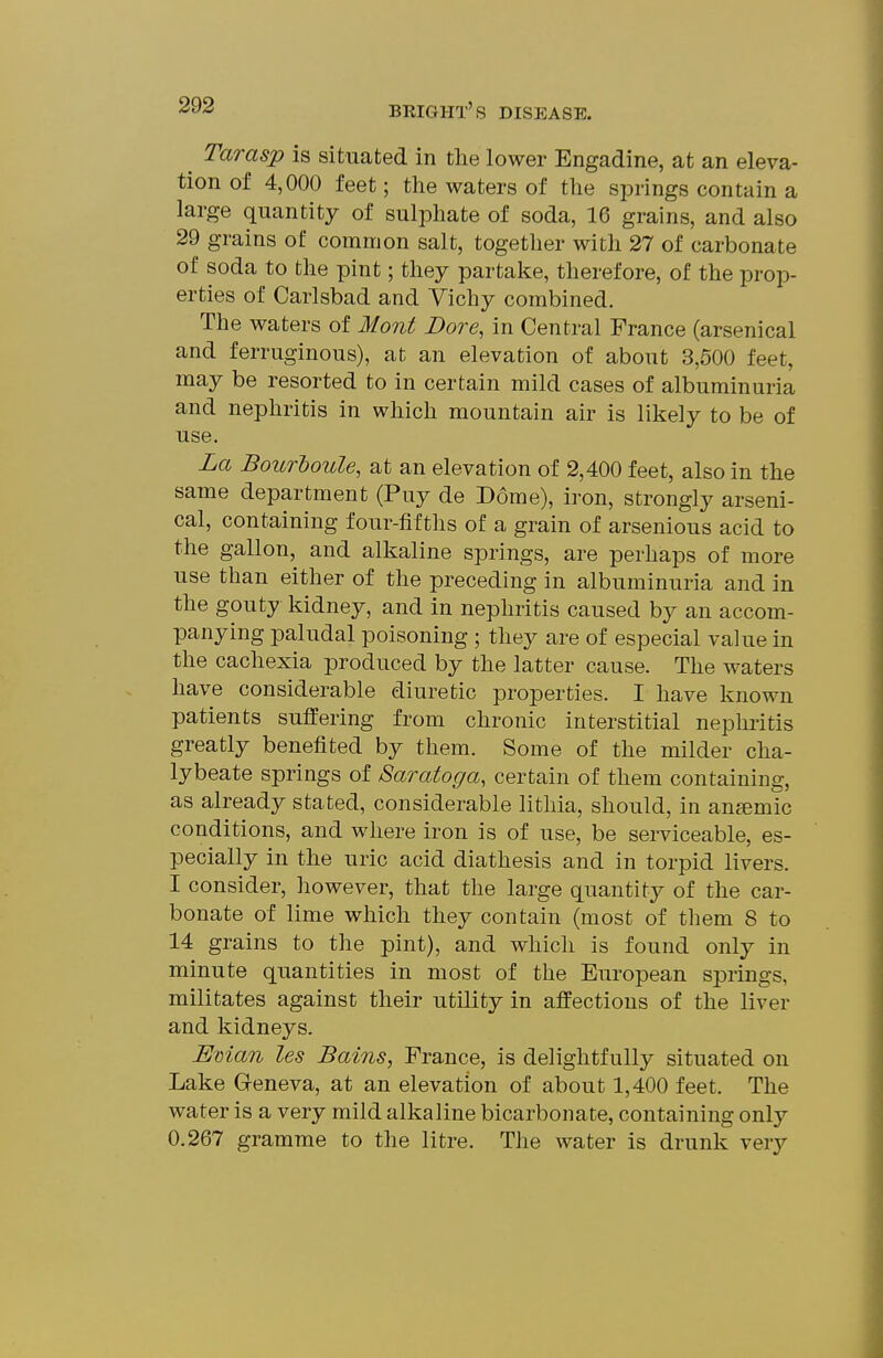 ^ Tarasp is situated in the lower Engadine, at an eleva- tion of 4,000 feet; the waters of the springs contain a large quantity of sulphate of soda, 16 grains, and also 29 grains of common salt, together with 27 of carbonate of soda to the pint; they partake, therefore, of the prop- erties of Carlsbad and Vichy combined. The waters of Mont Bore, in Central France (arsenical and ferruginous), at an elevation of about 3,500 feet, may be resorted to in certain mild cases of albuminuria and nephritis in which mountain air is likely to be of use. La Bourhoule, at an elevation of 2,400 feet, also in the same department (Puy de Dome), iron, strongly arseni- cal, containing four-fifths of a grain of arsenious acid to the gallon, and alkaline springs, are perhaps of more use than either of the preceding in albuminuria and in the gouty kidney, and in nephritis caused by an accom- panying paludal poisoning ; they are of especial value in the cachexia produced by the latter cause. The waters have considerable diuretic properties. I have known patients suffering from chronic interstitial nephritis greatly benefited by them. Some of the milder cha- lybeate springs of Saratoga, certain of them containing, as already stated, considerable lithia, should, in anaemic conditions, and where iron is of use, be serviceable, es- pecially in the uric acid diathesis and in torpid livers. I consider, liowever, that the large quantity of the car- bonate of lime which they contain (most of tliem 8 to 14 grains to the pint), and which is found only in minute quantities in most of the European springs, militates against their utility in affections of the liver and kidneys. Eman les Bains, France, is delightfully situated on Lake Geneva, at an elevation of about 1,400 feet. The water is a very mild alkaline bicarbonate, containing only 0.267 gramme to the litre. The water is drunk very