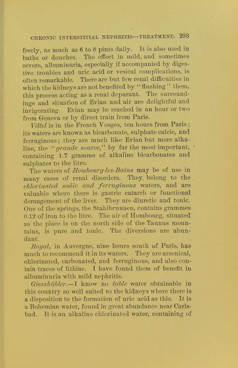 freely, as much as 6 to 8 pints daily. It is also used in baths or douches. The effect in mild, and sometimes severe, albuminuria, especially if accompanied by diges- tive troubles and uric acid or vesical complications, is often remarkable. There are but few renal difficulties in which the kidneys are not benefited by flushing  them, this process acting as a renal depurant. The surround- ings and situation of Evian and air are delightful and invigorating. Evian may be reached in an hour or two from Geneva or by direct train from Paris. yUtel is in the French Vosges, ten hours from Paris ; its waters are known as bicarbonate, sulphate calcic, and ferruginous; they are much like Evian but more alka- line, the ''grande source,'' by far the most important, ' containing 1.7 gramme of alkaline bicarbonates and sulphates to the litre. The waters of Hombourg-les-Bains may be of use in many cases of renal disorders. They belong to the. clilorinated sodic and ferruginous waters, and are valuable where there is gastric catarrh or functional derangement of the liver. They are diuretic and tonic. One of the springs, the Stahlbrunnen, contains grammes 0.12 of iron to the litre. The air of Hombourg, situated as the place is on the north side of the Taunus moun- tains, is pure and tonic. The diversions are abun- dant. Boyat, in Auvergne, nine hours south of Paris, has much to recommend it in its waters. They are arsenical, chlorinated, carbonated, and ferruginous, and also con- tain traces of litliine. I have found them of benefit in albuminuria with mild nephritis. OiessMobler.—I know no table water obtainable in this country so well suited to the kidneys where there is a disposition to the formation of uric acid as this. It is a Bohemian water, found in great abundance near Carls- bad. It is an alkaline chlorinated water, containing of