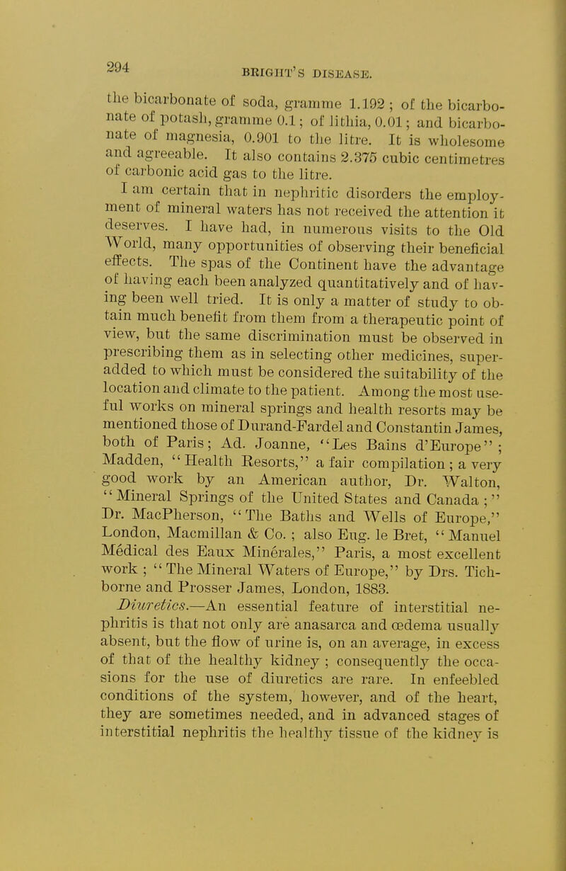 the bicarbonate of soda, gramme 1.192 ; of the bicarbo- nate of potash, gramme 0.1; of lithia, 0.01; and bicarbo- nate of magnesia, 0.901 to the litre. It is wholesome and agreeable. It also contains 2.375 cubic centimetres of carbonic acid gas to the litre. I am certain that in nephritic disorders the employ- ment of mineral waters has not received the attention it deserves. I have had, in numerous visits to the Old World, many opportunities of observing their beneficial effects. The spas of the Continent have the advantage of having each been analyzed quantitatively and of hav- ing been well tried. It is only a matter of study to ob- tain much benefit from them from a therapeutic point of view, but the same discrimination must be observed in prescribing them as in selecting other medicines, super- added to which must be considered the suitability of the location and climate to the patient. Among the most use- ful works on mineral springs and health resorts may be mentioned those of Durand-Fardel and Constantin James, both of Paris; Ad. Joanne, Les Bains d'Europe ; Madden,  Health Resorts, a fair compilation ; a very good work by an American author, Dr. Walton, Mineral Springs of the United States and Canada ; Dr. MacPherson, The Baths and Wells of Europe, London, Macmillan & Co. ; also Eug. le Bret,  Manuel Medical des Eaux Minerales, Paris, a most excellent work ;  The Mineral Waters of Europe, by Drs. Tich- borne and Prosser James, London, 1883. Diuretics.—An essential feature of interstitial ne- phritis is that not only are anasarca and oedema usuall}^ absent, but the flow of urine is, on an average, in excess of that of the healthy kidney ; consequently the occa- sions for the use of diuretics are rare. In enfeebled conditions of the system, however, and of the heart, they are sometimes needed, and in advanced stages of interstitial nephritis the healthy tissue of the kidnej^ is
