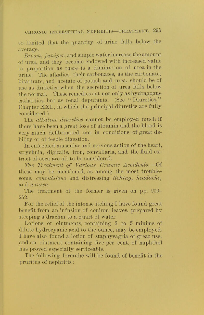 SO limited that the quantity of urine falls below the average. Broom, juniper, and simple water increase the amount of urea, and they become endowed with increased value in proportion as there is a diminution of urea in the urine. The alkalies, their carbonates, as the carbonate, bitartrate, and acetate of potash and urea, should be of use as diuretics when the secretion of urea falls below the normal. These remedies act not only as hydragogue cathartics, but as renal depurants. (See Diuretics, Chapter XXI., in which the principal diuretics are fully cansidered.) The alkaline diuretics cannot be employed much if there have been a great loss of albumin and the blood is very much defibrinated, nor in conditions of great de- bility or of feeble digestion. In enfeebled muscular and nervous action of the heart, strychnia, digitalis, iron, convallaria, and the fluid ex- tract of coca are all to be considered. The Treatment of Various Urcemic Accidents.—Of these may be mentioned, as among the most trouble- some, convulsions and distressing itching, headache, and nausea. The treatment of the former is given on pp. 250- 252. For the relief of the intense itching I have found great benefit from an infusion of conium leaves, prepared by steeping a drachm to a quart of water. Lotions or ointments, containing 3 to 5 minims of dilute hydrocyanic acid to the ounce, may be employed. I have also found a lotion of staphysagria of great use, and an ointment containing five per cent, of naplithol has proved especially serviceable. The following formult© will be found of benefit in the pruritus of nephritis :