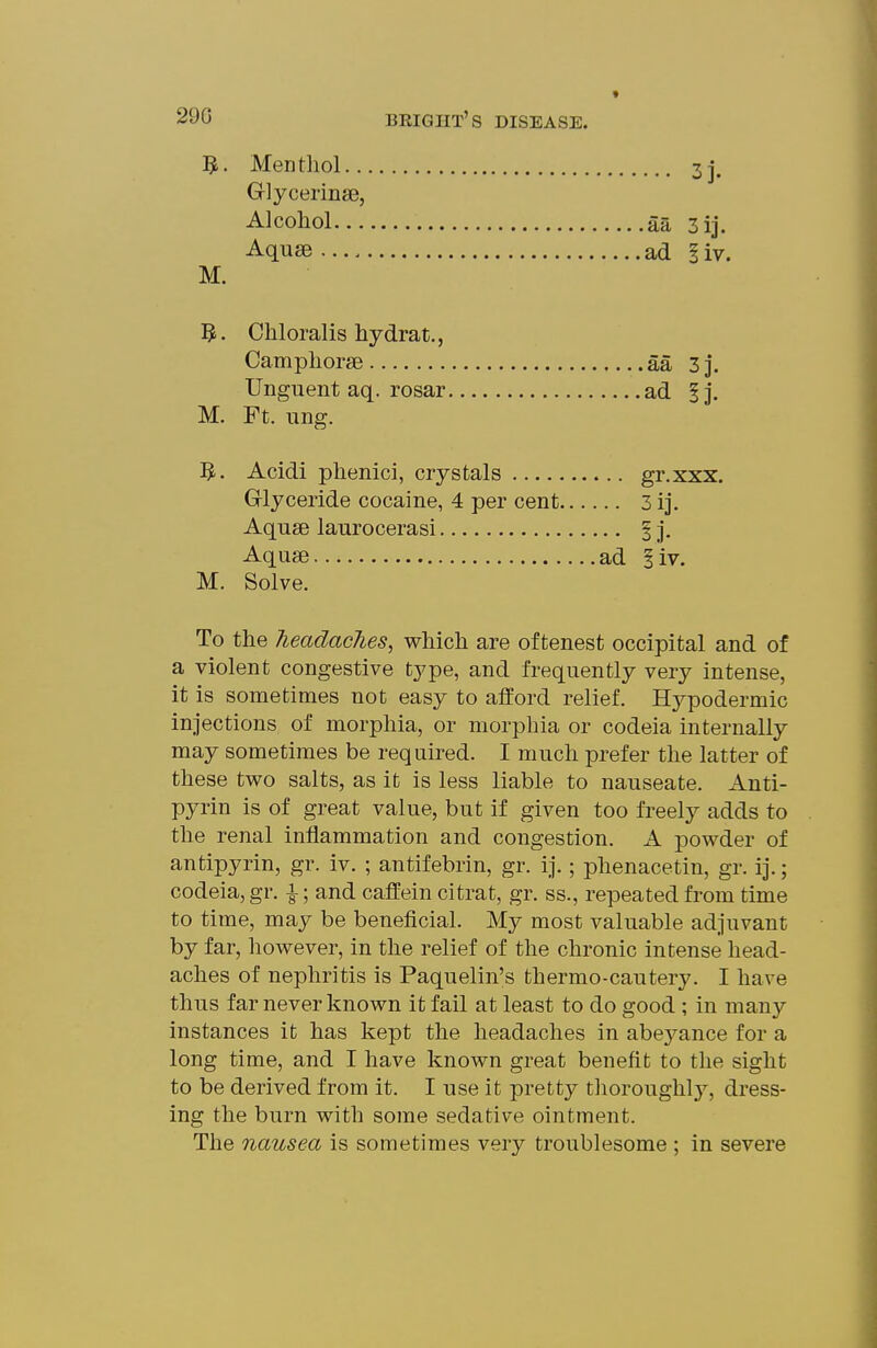 « Menthol.. Glycerinse, Alcohol... Aquae M. 5. Chloralis hydrat., Camphorse aa 3 J. Unguent aq. rosar ad ij. M. Ft. ung. 5.. Acidi phenici, crystals gr.xxx. Glyceride cocaine, 4 per cent 3 ij. Aquse laurocerasi § j. Aquse ad iiv. M. Solve. To the headaclies, which are of tenest occipital and of a violent congestive type, and frequently very intense, it is sometimes not easy to afford relief. Hypodermic injections of morphia, or morphia or codeia internally may sometimes be required. I much prefer the latter of these tv7o salts, as it is less liable to nauseate. Anti- pyrin is of great value, but if given too freely adds to the renal inflammation and congestion. A powder of antipyrin, gr. iv. ; antifebrin, gr. ij.; phenacetin, gr. ij.; codeia, gr. i; and caifein citrat, gr. ss., repeated from time to time, may be beneficial. My most valuable adjuvant by far, however, in the relief of the chronic intense head- aches of nephritis is Paquelin's thermo-cautery. I have thus far never known it fail at least to do good ; in many instances it has kept the headaches in abej^ance for a long time, and I have known great benefit to the sight to be derived from it. I use it pretty thoroughly, dress- ing the burn with some sedative ointment. The nausea is sometimes very troublesome ; in severe ... 3j. aa 3ij. ad I'w.