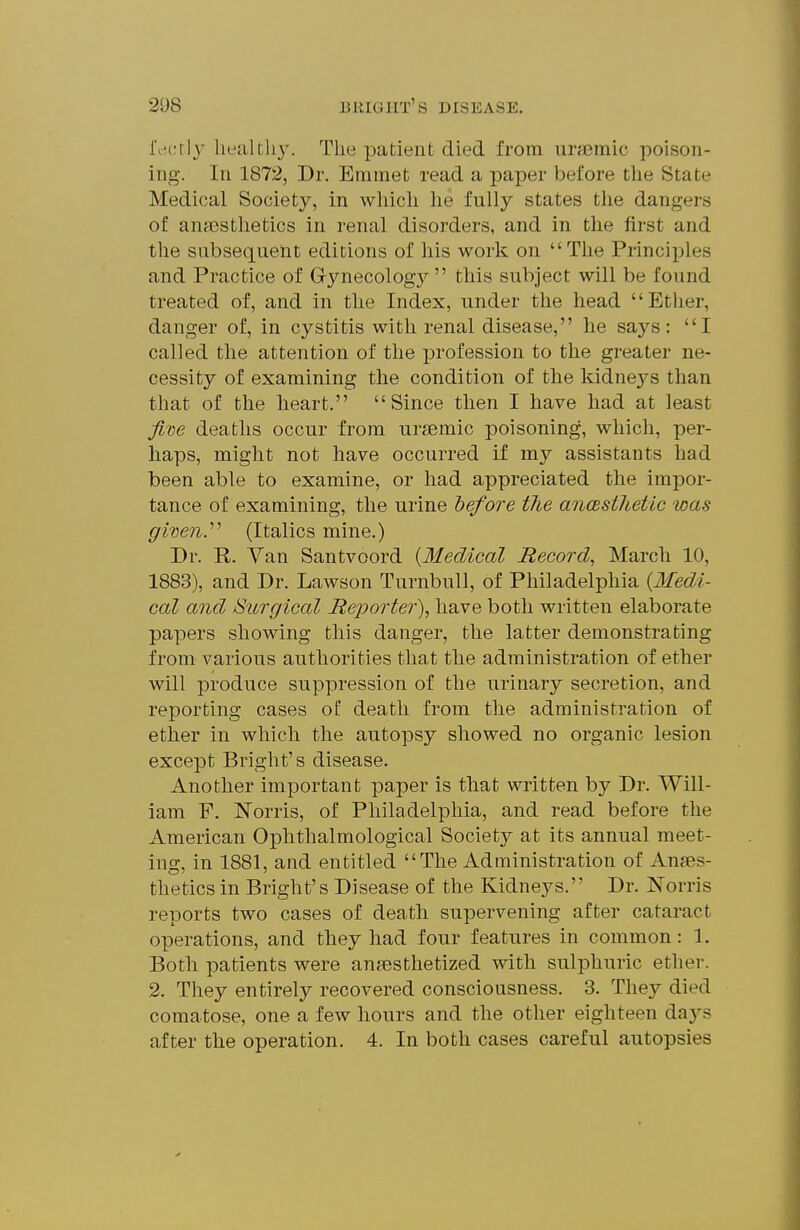 l\^crlj lieultli3\ The patient died from iirasmic poison- ing. In 1872, Dr. Emmet read a paper before the State Medical Society, in whicli he fully states the dangers of anaesthetics in renal disorders, and in the first and the subsequent editions of his work on The Principles and Practice of Gynecology this subject will be found treated of, and in the Index, under the head Ether, danger of, in cystitis with renal disease, he says: I called the attention of the profession to the greater ne- cessity of examining the condition of the kidnej'^s than that of the heart. Since then I have had at least Jim deaths occur from uriemic poisoning, which, per- haps, might not have occurred if my assistants had been able to examine, or had appreciated the impor- tance of examining, the urine before the ancesthetic was given.^'' (Italics mine.) Dr. E. Van Santvoord {Medical Record, March 10, 1883), and Dr. Lawson TurnbuU, of Philadelphia {Medi- cal and Surgical Reporter), have both written elaborate papers showing this danger, the latter demonstrating from various authorities that the administration of ether will produce suppression of the urinary secretion, and reporting cases of death from the administration of ether in which the autopsy showed no organic lesion except Bright's disease. Another important paper is that written by Dr. Will- iam P. ISTorris, of Philadelphia, and read before the American Ophthalmological Society at its annual meet- ing, in 1881, and entitled The Administration of Anaes- thetics in Bright's Disease of the Kidneys. Dr. Norris reports two cases of death supervening after cataract operations, and they had four features in common: 1. Both patients were anesthetized with sulphuric ether. 2. They entirely recovered consciousness. 3. They died comatose, one a few hours and the other eighteen days after the operation. 4. In both cases careful autopsies