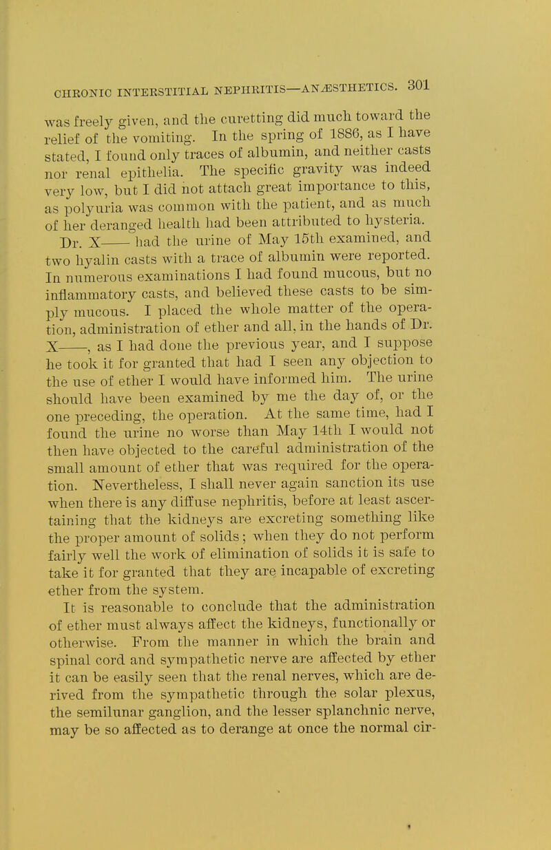 was freel}^ given, and tlie curetting did much toward the relief of the vomiting. In the spring of 1886, as I have stated, I found only traces of albumin, and neither casts nor renal epithelia. The specific gravity was indeed very low, but I did not attach great importance to this, as polyuria was common with the patient, and as much of her deranged health had been attributed to hysteria. Dr. X had the urine of May 15th examined, and two hyalin casts with a trace of albumin were reported. In numerous examinations I had found mucous, but no inflammatory casts, and believed these casts to be sim- ply mucous. I placed the whole matter of the opera- tion, administration of ether and all, in the hands of Dr. X , as I had done the previous year, and I suppose he took it for granted that had I seen any objection to the use of ether I would have informed him. The urine should have been examined by me the day of, or the one preceding, the operation. At the same time, had I found the urine no worse than May 14th I would not then have objected to the careful administration of the small amount of ether that was required for the opera- tion. Nevertheless, I shall never again sanction its use when there is any diffuse nephritis, before at least ascer- taining that the kidneys are excreting something like the proper amount of solids; when they do not perform fairly well the work of elimination of solids it is safe to take it for granted that they are incapable of excreting ether from the system. It is reasonable to conclude that the administration of ether must always affect the kidneys, functionally or otherv^ise. From the manner in which the brain and spinal cord and sympathetic nerve are afi'ected by ether it can be easily seen that the renal nerves, which are de- rived from the sympathetic through the solar plexus, the semilunar ganglion, and the lesser splanchnic nerve, may be so aflEected as to derange at once the normal cir- 1