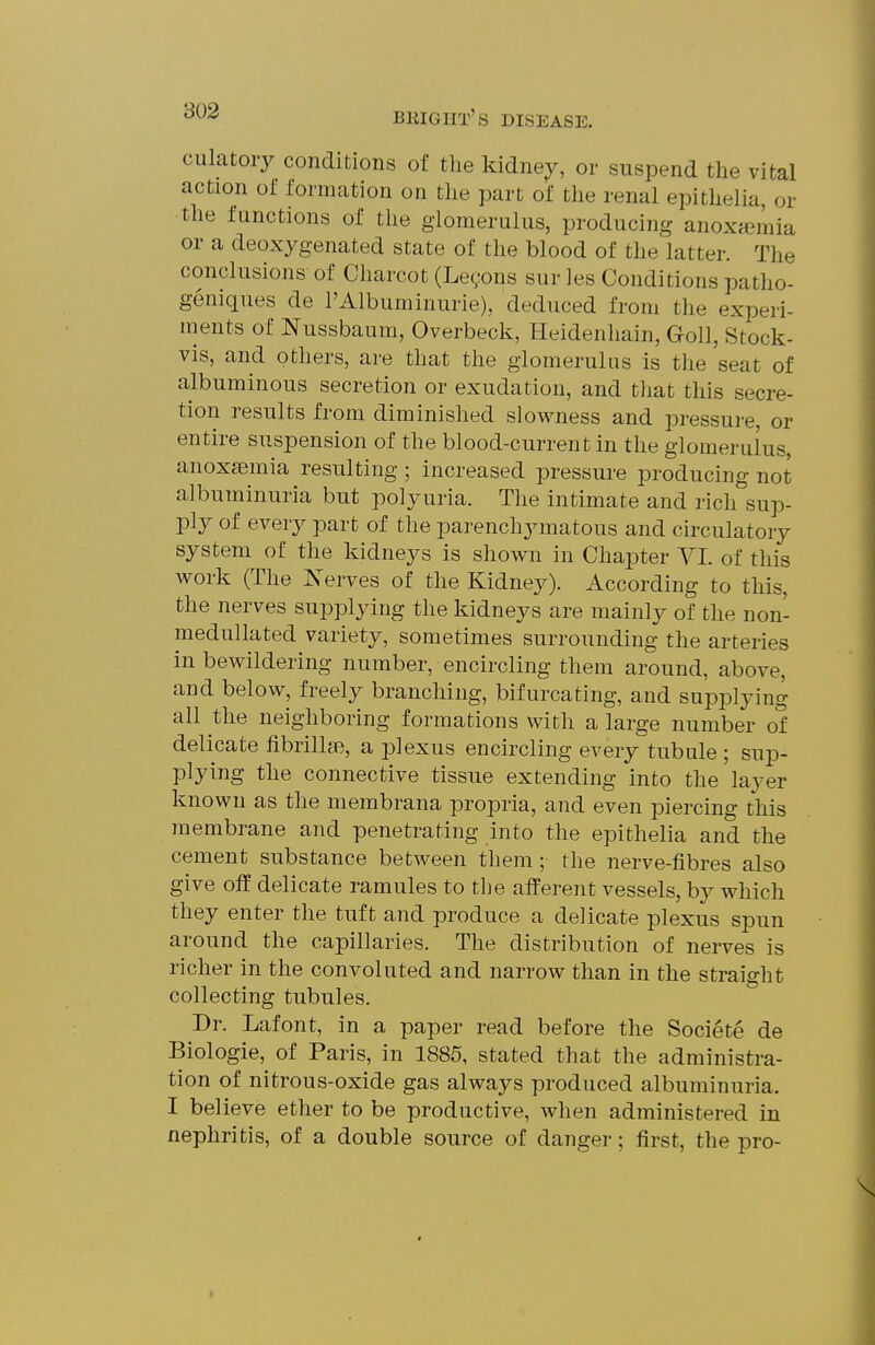 culatoiy conditions of the kidney, or suspend the vital action of formation on the part of the renal epithelia, or the functions of the glomerulus, producing anoxfemia or a deoxygenated state of the blood of the latter. The conclusions of Charcot (Legons sur les Conditions patho- geniques de I'Albuminurie), deduced from the experi- ments of Nussbaum, Overbeck, Heidenhain, Goll, Stock- vis, and others, are that the glomerulus is tlie seat of albuminous secretion or exudation, and tliat this secre- tion results from diminished slowness and pressure, or entire suspension of the blood-current in the glomerulus, anoxsemia resulting ; increased pressure producing not albuminuria but polyuria. The intimate and rich sup- ply of every part of the parenchymatous and circulatory system of the kidneys is shown in Chapter VI. of this work (The Xerves of the Kidney). According to this, the nerves supplying the kidneys are mainly of the non- medullated variety, sometimes surrounding the arteries in bewildering number, encircling them around, above, and below, freely branching, bifurcating, and supplying all the neighboring formations with a large number of delicate fibrillsB, a plexus encircling every tubule ; sup- plying the connective tissue extending into the'layer known as the membrana propria, and even piercing this membrane and penetrating into the epithelia and the cement substance between them ; the nerve-fibres also give off delicate ramules to the afferent vessels, by which they enter the tuft and produce a delicate plexus spun around the capillaries. The distribution of nerves is richer in the convoluted and narrow than in the straight collecting tubules. Dr. Lafont, in a paper read before the Societe de Biologie, of Paris, in 1885, stated that the administra- tion of nitrous-oxide gas always produced albuminuria. I believe ether to be productive, when administered in nephritis, of a double source of danger; first, the pro-
