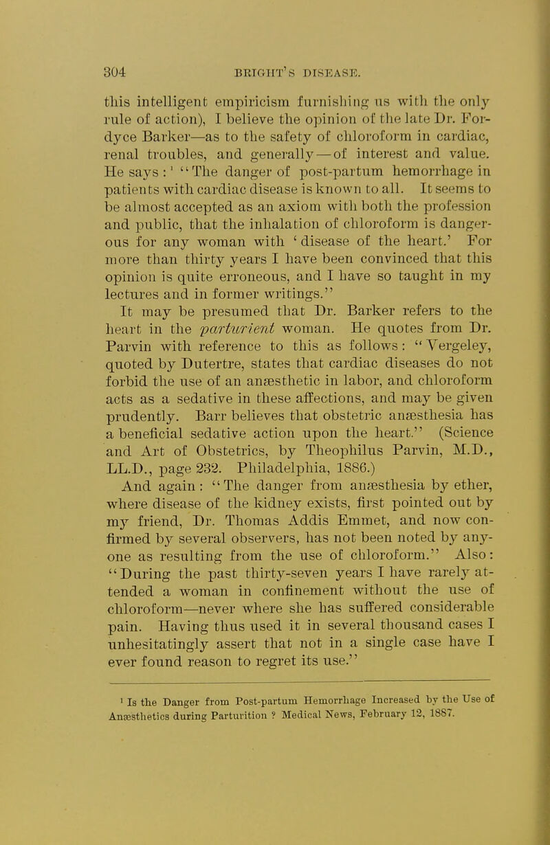 tliis intelligent empiricism furnishing ns with tlie only rule of action), I believe the opinion of the late Dr. For- dyce Barker—as to the safety of chloroform in cardiac, renal troubles, and generally — of interest and value. He says :' The danger of post-partum hemorrhage in patients with cardiac disease is known to all. It seems to be almost accepted as an axiom with both the profession and public, that the inhalation of chloroform is danger- ous for any woman with ' disease of tlie heart.' For more than thirty years I have been convinced that this opinion is quite erroneous, and I have so taught in my lectures and in former writings. It may be presumed that Dr. Barker refers to the heart in the parturient woman. He quotes from Dr. Parvin with reference to this as follows:  Vergeley, quoted by Dutertre, states that cardiac diseases do not forbid the use of an anaesthetic in labor, and chloroform acts as a sedative in these affections, and may be given prudently. Barr believes that obstetric anaesthesia has a beneficial sedative action upon the heart. (Science and Art of Obstetrics, by Theophilus Parvin, M.D., LL.D., page 232. Philadelphia, 1886.) And again: The danger from anaesthesia by ether, where disease of the kidney exists, first pointed out by my friend, Dr. Thomas Addis Emmet, and now con- firmed by several observers, has not been noted by anj'-- one as resulting from the use of chloroform. Also: During tlie past thirty-seven years I have rarel}'-at- tended a woman in confinement without the use of chloroform—never where she has suffered considerable pain. Having thus used it in several thousand cases I •unhesitatingly assert that not in a single case have I ever found reason to regret its use.'' ' Is the Danger from Post-partum Hemorrhage Increased by the Use of Anesthetics during Parturition ? Medical News, February 12, 1887.