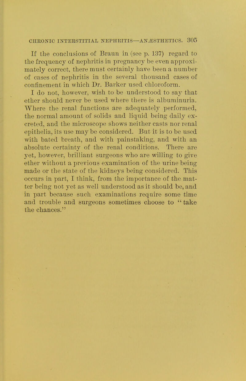If the conclusions of Braun in (see p. 137) regard to the frequency of nephritis in pregnancy be even approxi- mately correct, there must certainly have been a number of cases of nephritis in the several thousand cases of confinement in which Dr. Barker used chloroform. I do not, however, wish to be understood to say that ether should never be used where there is albuminuria. Where the renal functions are adequately performed, the normal amount of solids and liquid being daily ex- creted, and the microscope shows neither casts nor renal epithelia, its use may be considered. But it is to be used with bated breath, and with painstaking, and with an absolute certainty of the renal conditions. There are yet, however, brilliant surgeons who are willing to give ether without a previous examination of the urine being made or the state of the kidneys being considered. This occurs in part, I think, from the importance of the mat- ter being not yet as well understood as it should be, and in part because such examinations require some time and trouble and surgeons sometimes choose to '' take the chances.