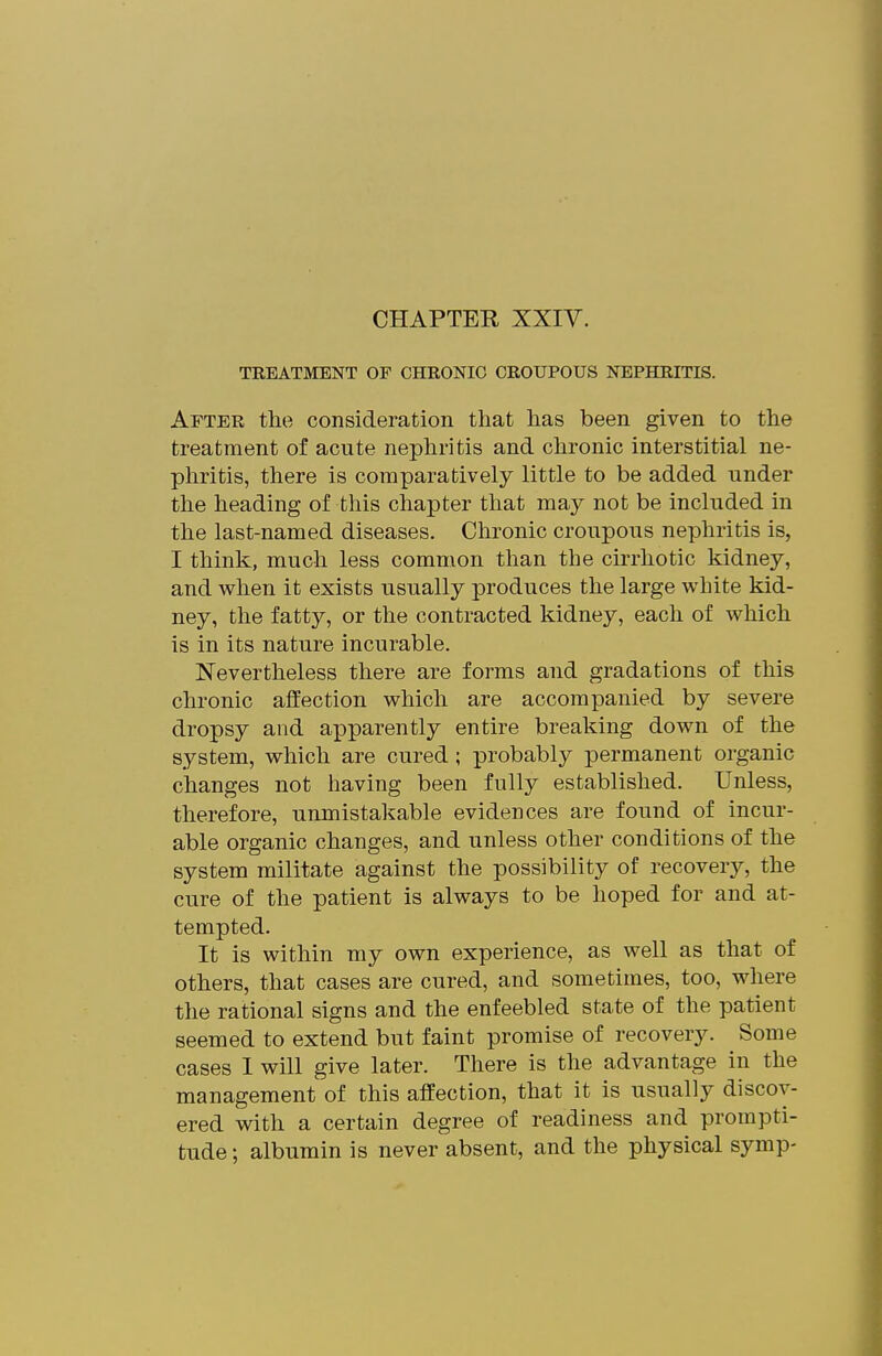 CHAPTER XXIV. TREATMENT OF CHRONIC CROUPOUS NEPHRITIS. After the consideration that has been given to the treatment of acute nephritis and chronic interstitial ne- phritis, there is comparatively little to be added under the heading of this chapter that may not be included in the last-named diseases. Chronic croupous nephritis is, I think, much less common than the cirrhotic kidney, and when it exists usually produces the large white kid- ney, the fatty, or the contracted kidney, each of which is in its nature incurable. Nevertheless there are forms and gradations of this chronic affection which are accompanied by severe dropsy and apparently entire breaking down of the system, which are cured ; probably permanent organic changes not having been fully established. Unless, therefore, unmistakable evidences are found of incur- able organic changes, and unless other conditions of the system militate against the possibility of recovery, the cure of the patient is always to be hoped for and at- tempted. It is within my own experience, as well as that of others, that cases are cured, and sometimes, too, where the rational signs and the enfeebled state of the patient seemed to extend but faint promise of recovery. Some cases I will give later. There is the advantage in the management of this affection, that it is usually discov- ered with a certain degree of readiness and prompti- tude ; albumin is never absent, and the physical symp-