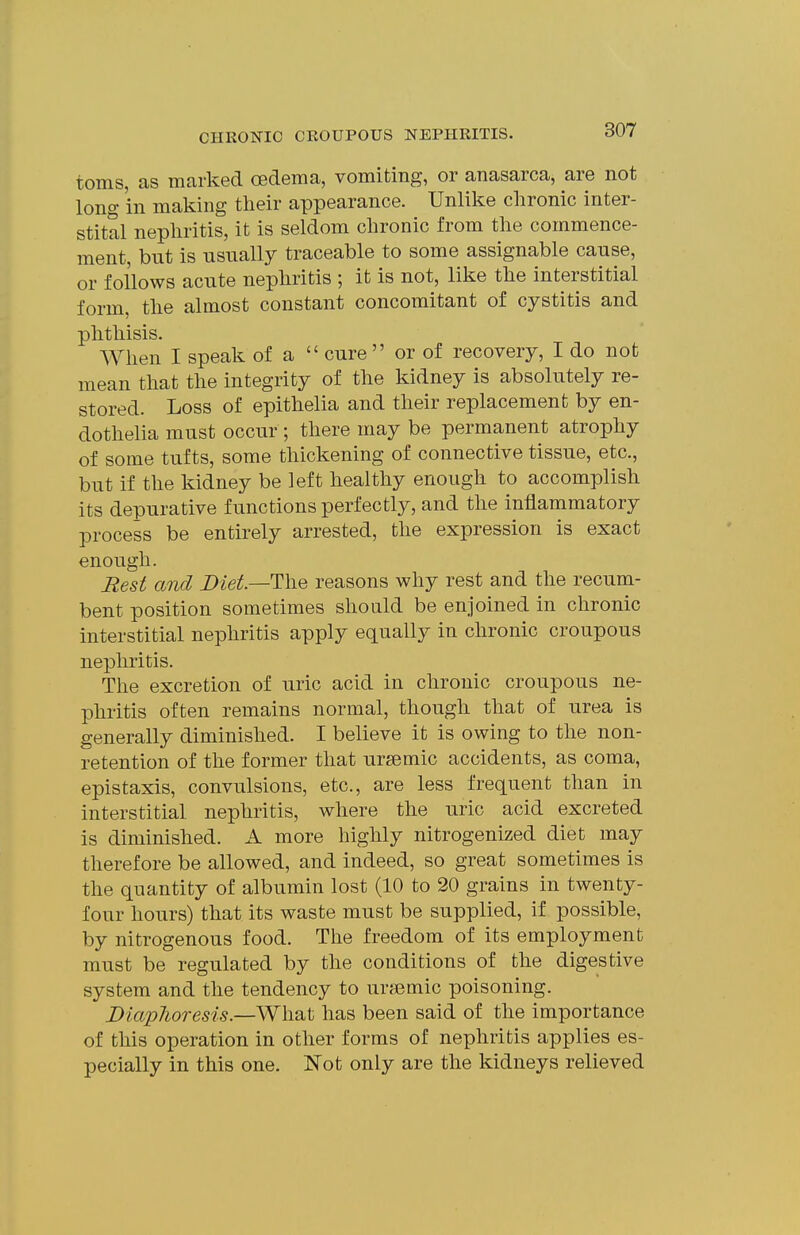 toms, as marked oedema, vomiting, or anasarca, are not long in making their appearance. Unlike chronic inter- stital nephritis, it is seldom chronic from the commence- ment, but is usually traceable to some assignable cause, or follows acute nephritis ; it is not, like the interstitial form, the almost constant concomitant of cystitis and phthisis. When I speak of a cure or of recovery, I do not mean that the integrity of the kidney is absolutely re- stored. Loss of epithelia and their replacement by en- dothelia must occur ; there may be permanent atrophy of some tufts, some thickening of connective tissue, etc., but if the kidney be left healthy enough to accomplish its depurative functions perfectly, and the inflammatory process be entirely arrested, the expression is exact enough. Rest and Diet—The reasons why rest and the recum- bent position sometimes should be enjoined in chronic interstitial nephritis apply equally in chronic croupous nephritis. The excretion of uric acid in chronic croupous ne- phritis often remains normal, though that of urea is generally diminished. I believe it is owing to the non- retention of the former that ursemic accidents, as coma, epistaxis, convulsions, etc., are less frequent than in interstitial nephritis, where the uric acid excreted is diminished. A more highly nitrogenized diet may therefore be allowed, and indeed, so great sometimes is the quantity of albumin lost (10 to 20 grains in twenty- four hours) that its waste must be supplied, if possible, by nitrogenous food. The freedom of its employment must be regulated by the conditions of the digestive system and the tendency to ursemic poisoning. DiapJioresis.—What has been said of the importance of this operation in other forms of nephritis applies es- pecially in this one. Not only are the kidneys relieved