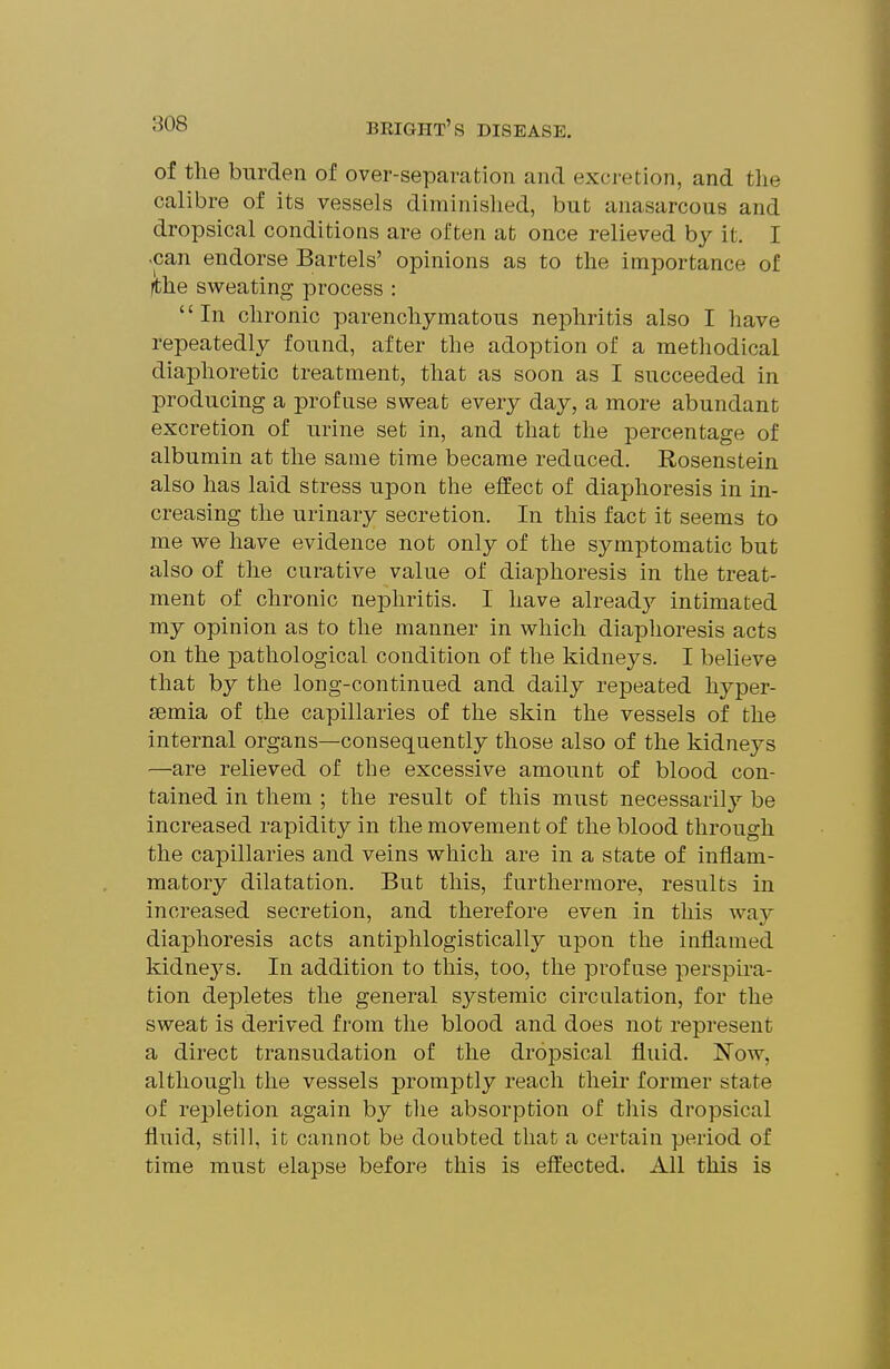 of the burden of over-separation and excretion, and the calibre of its vessels diminished, but anasarcous and dropsical conditions are often at once relieved by it. I <can endorse Bartels' opinions as to the importance of jthe sweating process : In chronic parenchymatous nephritis also I have repeatedly found, after the adoption of a methodical diaphoretic treatment, that as soon as I succeeded in producing a profuse sweat every day, a more abundant excretion of urine set in, and that the percentage of albumin at the same time became reduced. Rosenstein also has laid stress upon the effect of diaphoresis in in- creasing the urinary secretion. In this fact it seems to me we have evidence not only of the symptomatic but also of the curative value of diaphoresis in the treat- ment of chronic nephritis. I have alread}^ intimated my opinion as to the manner in which diaphoresis acts on the pathological condition of the kidneys. I believe that by the long-continued and daily repeated hyper- semia of the capillaries of the skin the vessels of the internal organs—consequently those also of the kidneys —are relieved of the excessive amount of blood con- tained in them ; the result of this must necessarilj'- be increased rapidity in the movement of the blood through the capillaries and veins which are in a state of inflam- matory dilatation. But this, furthermore, results in increased secretion, and therefore even in this way diaphoresis acts antiphlogistically ui3on the inflamed kidneys. In addition to this, too, the profuse perspira- tion depletes the general systemic circulation, for the sweat is derived from the blood and does not represent a direct transudation of the drojjsical fluid. Now, although the vessels promptly reach theii* former state of repletion again by the absorption of this dropsical fluid, still, it cannot be doubted that a certain period of time must elapse before this is eft'ected. All this is