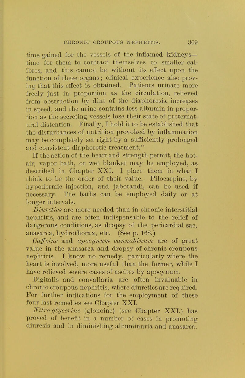 time gained for the vessels of the inflamed kidneys— time for them to contract themselves to smaller cal- ibres, and this cannot be without its effect upon the function of these organs; clinical experience also prov- ing that this effect is obtained. Patients urinate more freely just in proportion as the circulation, relieved from obstruction by dint of the diaphoresis, increases in speed, and the urine contains less albumin in propor- tion as the secreting vessels lose their state of preternat- ural distention. Finally, I hold it to be established that the disturbances of nutrition provoked by inflammation may be completely set right by a sufficiently prolonged and consistent diaphoretic treatment. If the action of the heart and strength permit, the hot- air, vapor bath, or wet blanket may be employed, as described in Chapter XXI. I place them in what I think to be the order of their value. Pilocarpine, by hypodermic injection, and jaborandi, can be used if necessary. The baths can be employed daily or at longer intervals. Diuretics are more needed than in chronic interstitial nephritis, and are often indispensable to the relief of dangerous conditions, as dropsy of the pericardial sac, anasarca, hydrothorax, etc. (See p. 168.) Caffeine and apocynum canndbinum are of great value in the anasarca and dropsy of chronic croupous nephritis. I know no remedy, particularly where the heart is involved, more useful than the former, while I have relieved severe cases of ascites by apocynum. Digitalis and convallaria are often invaluable in chronic croupous nephritis, where diuretics are required. For further indications for the employment of these four last remedies see Chapter XXI. Nitro-glycerine (glonoine) (see Chapter XXI.) has proved of benefit in a number of cases in promoting diuresis and in diminishing albuminuria and anasarca.