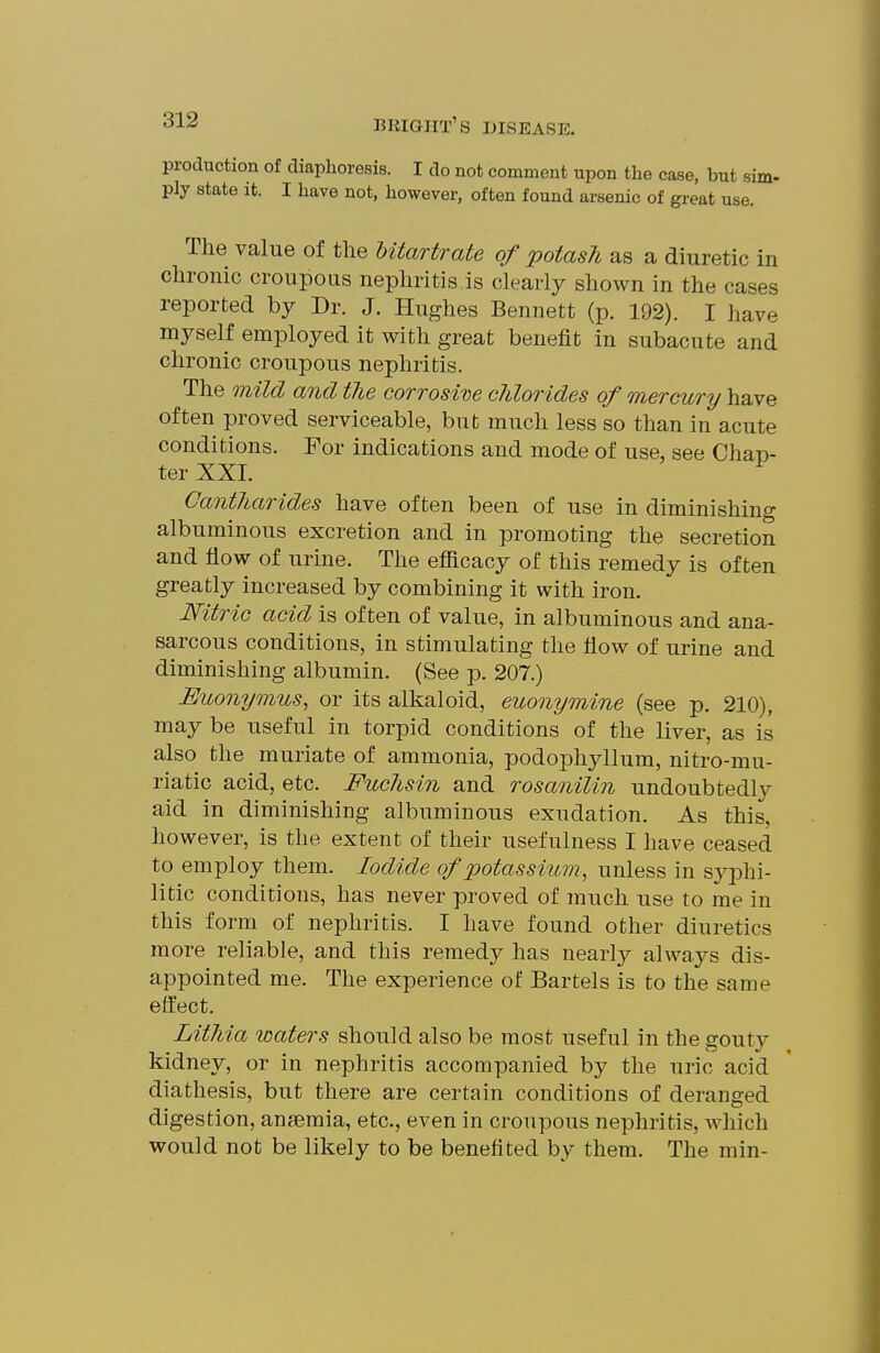 production of diaphoresis. I do not comment upon the case, but sim- ply state it. I have not, however, often found arsenic of great use. The value of the Utartrate of potash as a diuretic in chronic croupous nephritis is clearly shown in the cases reported by Dr. J. Hughes Bennett (p. 192). I have myself employed it with great benefit in subacute and chronic croupous nephritis. The mild and the corrosine chlorides of mercury have often proved serviceable, but much less so than in acute conditions. For indications and mode of use, see Chap- ter XXL Gantharides have often been of use in diminishing albuminous excretion and in promoting the secretion and flow of urine. The efiicacy of this remedy is often greatly increased by combining it with iron. Nitric acid is often of value, in albuminous and ana- sarcous conditions, in stimulating the flow of urine and diminishing albumin. (See p. 207.) Euonymus, or its alkaloid, euonymine (see p. 210), may be useful in torpid conditions of the liver, as is also the muriate of ammonia, podophyllum, nitro-mu- riatic acid, etc. Fuchsin and rosanilin undoubtedly aid in diminishing albuminous exudation. As this, however, is the extent of their usefulness I have ceased to employ them. Iodide of potassium, unless in sj^phi- litic conditions, has never proved of much use to me in this form of nephritis. I have found other diuretics more reliable, and this remedy has nearly always dis- appointed me. The experience of Bartels is to the same effect. Lithia waters should also be most useful in the gouty kidney, or in nephritis accompanied by the uric acid diathesis, but there are certain conditions of deranged digestion, anaemia, etc., even in croupous nephritis, Avhich would not be likely to be benefited by them. The min-