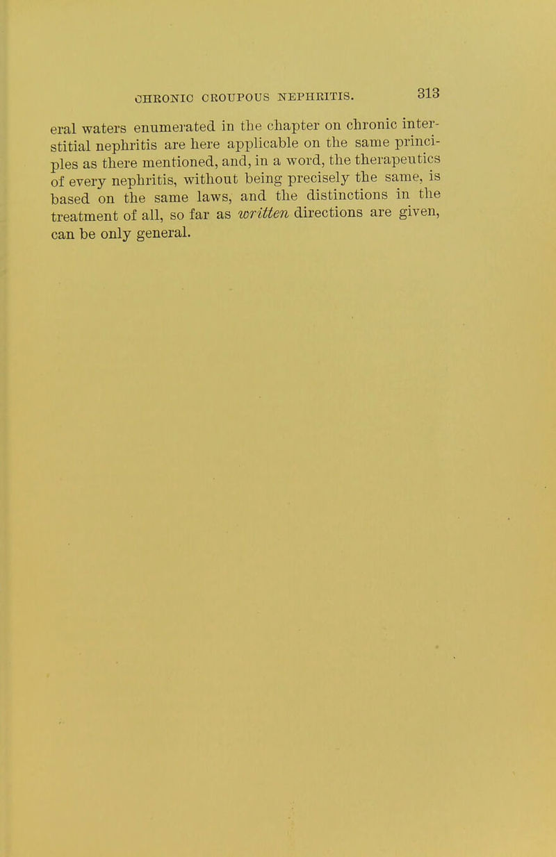 eral waters emimei-ated in the chapter on chronic inter- stitial nephritis are here applicable on the same princi- ples as there mentioned, and, in a word, the therapeutics of every nephritis, without being precisely the same, is based on the same laws, and the distinctions in the treatment of all, so far as written directions are given, can be only general.
