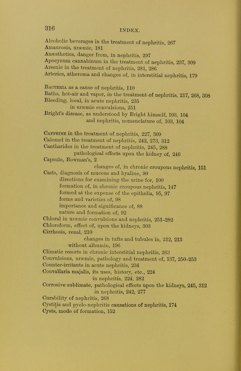 INDEX. Alcoholic beverages in the treatment of nephritis, 267 Amaurosis, urajmic, 181 Anaesthetics, danger from, in nephritis, 297 Apocynum cannabinum in the treatment of nephritis, 237, 309 Arsenic in the treatment of nephritis, 281, 286 Arteries, atheroma and changes of, in interstitial nephritis, 179 Baoteeia as a cause of nephritis, 110 Baths, hot-air and vapor, in the treatment of nephritis, 217, 268, 308 Bleeding, local, in acute nephritis, 235 in ursemic convulsions, 251 Bright's disease, as understood by Bright himself, 103, 104= and nephritis, nomenclature of, 103, 104 Caffeine in the treatment of nephritis, 227, 309 Calomel in the treatment of nephritis, 242, 273, 312 Oanthai-ides in the treatment of nephritis, 245, 288 pathological effects upon the kidney of, 246 Capsule, Bowman's, 2 changes of, in chronic croupous nephritis, 151 Casts, diagnosis of mucous and hyaline, 90 directions for examining the urine for, 100 formation of, in chronic croupous nephritis, 147 formed at the expense of the epithelia, 95, 97 forms and varieties of, 98 importance and significance of, 88 nature and formation of, 92 Chloral in uraBmic convulsions and nephritis, 251-282 Chloroform, effect of, upon the kidneys, 303 Cirrhosis, renal, 210 changes in tufts and tubules in, 212, 213 without albumin, 196 Climatic resoi-ts in chronic interstitial nephritis, 263 Convulsions, ursemic, pathology and treatment of, 137, 250-253 Counter-irritants in acute nephritis, 234 Convallaria majalis, its uses, history, etc., 224 in nephritis, 224, 282 Corrosive sublimate, pathological effects upon the kidneys, 245, 312 in nephritis, 242, 277 Curability of nephritis, 268 Cystitis and pyelo-nephritis causations of nephritis, 174 Cysts, mode of formation, 152