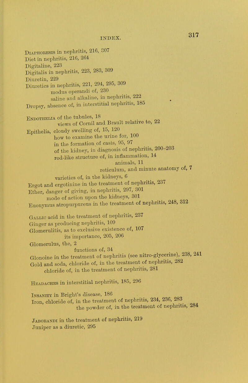 INDEX. ^^''^ DiAPHOEESis in nephritis, 216, 307 Diet in nephritis, 216, 264 Digitaliue, 223 Digitalis in nephritis, 223, 283, 309 Diuretin, 229 Diuretics in nephritis, 221, 294, 295, 309 modus operandi of, 230 saline and alkaline, in nephritis, 222 Dropsy, absence of, in interstitial nephi'itis, 185 Endothelia of the tubules, 18 views of Cornil and Brault relative to, 22 Epithelia, cloudy swelling of, 15, 120 how to examine the urine for, 100 in the formation of casts, 95, 97 of the kidney, in diagnosis of nephritis, 200-203 rod-like structure of, in inflammation, 14 animals, 11 reticulum, and minute anatomy of, 7 varieties of, in the kidneys, 6 Ergot and ergotinine in the treatment of nephritis, 237 Ether, danger of giving, in nephritis, 297, 301 mode of action upon the kidneys, 301 Euonymus atropui-pureus in the treatment of nephritis, 248, 312 Gallic acid in the treatment of nephritis, 237 Ginger as producing nephritis, 109 Glomerulitis, as to exclusive existence of, 107 its importance, 205, 206 Glomerulus, the, 2 functions of, 34 Glonoine in the treatment of nephritis (see nitro-glycerine), 238, 241 Gold and soda, chloride of, in the treatment of nephritis, 282 chloride of, in the treatment of nephritis, 281 Headaches in interstitial nephritis, 185, 296 Insanity in Bright's disease, 186 Iron, chloride of, in the treatment of nephritis, 234, 236, 283 the powder of, in the treatment of nephritis, 284 Jabobakdi in the treatment of nephritis, 219 Juniper as a diuretic, 295