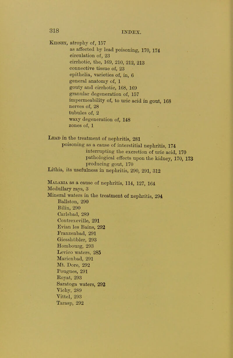 Kidney, atrophy of, 157 as aflfected by lead poisoning, 170, 174 circulation of, 23 cirrhotic, the, 169, 210, 212, 213 connective tissue of, 23 epithelia, varieties of, in, 6 general anatomy of, 1 gouty and cirrhotic, 168, 169 granular degeneration of, 157 impermeability of, to uric acid in gout, 168 nerves of, 28 tubules of, 2 waxy degeneration of, 148 zones of, 1 Lead in the treatment of nephritis, 281 poisoning as a cause of interstitial nephritis, 174 interrupting the excretion of uric acid, 170 pathological effects upon the kidney, 170, 173 producing gout, 170 Lithia, its usefulness in nephritis, 290, 291, 312 MAiiABiA as a cause of nephi-itis, 114, 127, 164 Medullary rays, 3 Mineral waters in the treatment of nephi-itis, 294 Ballston, 290 Bilin, 290 Carlsbad, 289 Oontrexeville, 291 Evian les Bains, 292 Franzenbad, 291 Giesshiibler, 293 Hombourg, 293 Levico waters, 285 Marienbad, 291 Mt. Dore, 292 Pougues, 291 Eoyat, 293 Saratoga waters, 292 Vichy, 289 Vittel, 293 Tarasp, 292