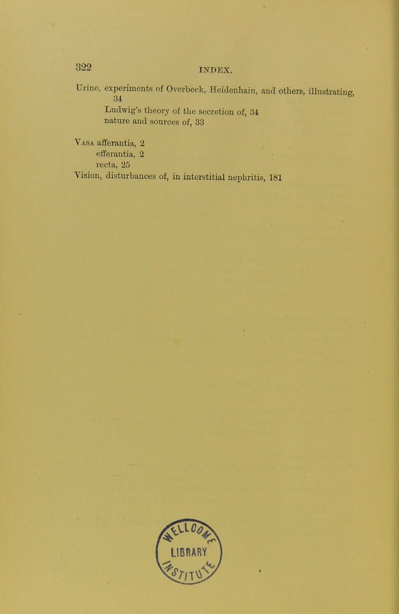Urino, experiments of Overbeck, Heiclenhain, antl others, illustrating, Luclwig's theoiy of tlie secretion of, 34= nature and sources of, 33 Vasa aflferantia, 2 efiferantia, 2 recta, 25 Vision, disturbances of, in interstitial nephritis, 181