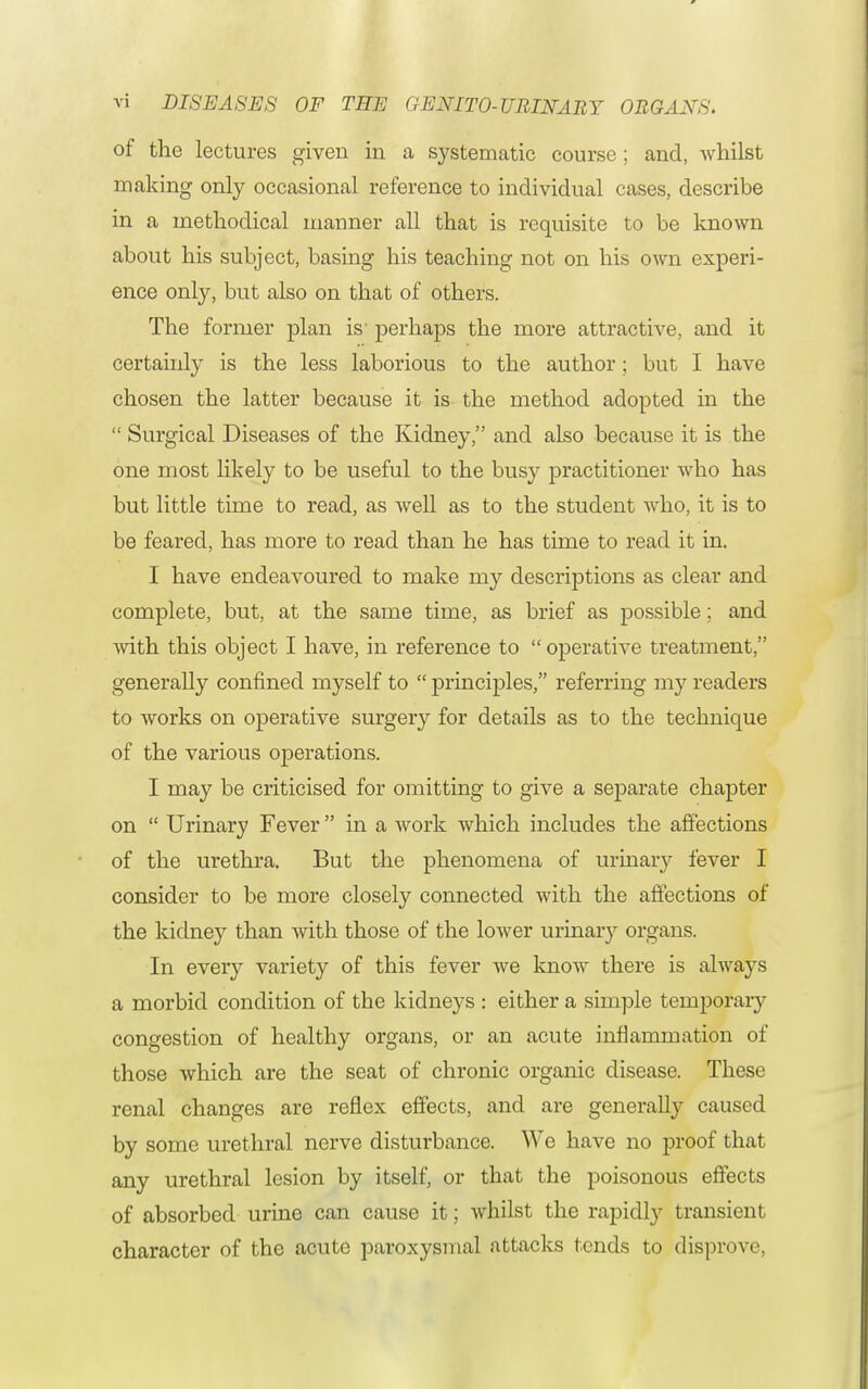 of the lectures given in a systematic course; and, whilst making only occasional reference to individual cases, describe in a methodical manner all that is requisite to be known about his subject, basing his teaching not on his own experi- ence only, but also on that of others. The former plan is' perhaps the more attractive, and it certainly is the less laborious to the author; but I have chosen the latter because it is the method adopted in the Surgical Diseases of the Kidney, and also because it is the one most likely to be useful to the busy practitioner who has but little time to read, as well as to the student who, it is to be feared, has more to read than he has time to read it in. I have endeavoured to make my descriptions as clear and complete, but, at the same time, as brief as possible; and with this object I have, in reference to operative treatment, generally confined myself to principles, referring my readers to works on operative surgery for details as to the technique of the various operations. I may be criticised for omitting to give a separate chapter on Urinary Fever in a work which includes the affections of the urethra. But the phenomena of urinary fever I consider to be more closely connected with the affections of the kidney than with those of the lower urinary organs. In every variety of this fever Ave know there is always a morbid condition of the kidneys : either a simple temporary congestion of healthy organs, or an acute inflammation of those which are the seat of chronic organic disease. These renal changes are reflex effects, and are generally caused by some urethral nerve disturbance. We have no proof that any urethral lesion by itself, or that the poisonous effects of absorbed urine can cause it; whilst the rapidly transient character of the acute paroxysmal attacks tends to disprove,
