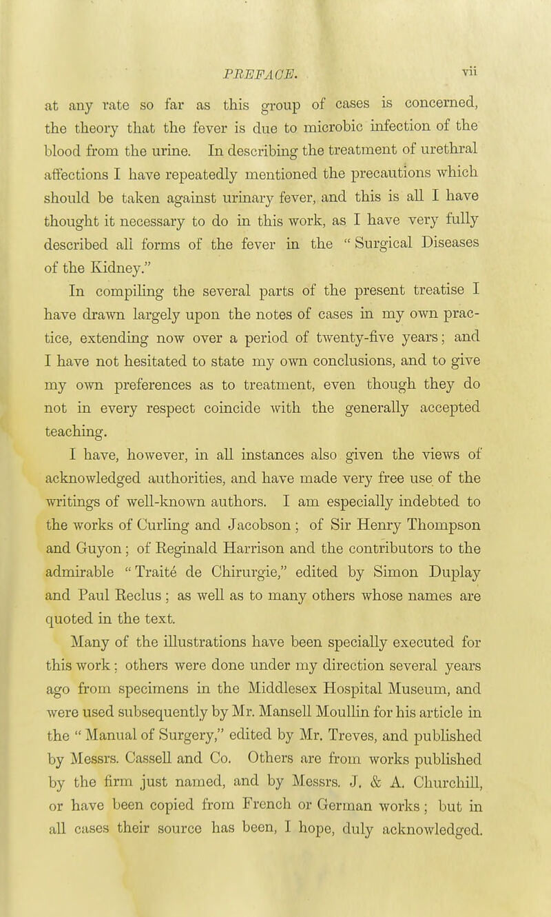 at any rate so far as this group of cases is concerned, the theory that the fever is due to microbic infection of the blood from the urine. In describing the treatment of urethral affections I have repeatedly mentioned the precautions which should be taken against urinary fever, and this is all I have thought it necessary to do in this work, as I have very fully described all forms of the fever in the Surgical Diseases of the Kidney. In compiling the several parts of the present treatise I have drawn largely upon the notes of cases in my own prac- tice, extending now over a period of twenty-five years; and I have not hesitated to state my own conclusions, and to give my own preferences as to treatment, even though they do not in every respect coincide with the generally accepted teaching. I have, however, in all instances also given the views of acknowledged authorities, and have made very free use of the writings of well-known authors. I am especially indebted to the works of Curling and Jacobson ; of Sir Henry Thompson and Guyon; of Reginald Harrison and the contributors to the admirable Traite de Chirurgie, edited by Simon Duplay and Paul Reclus ; as well as to many others whose names are quoted in the text. Many of the illustrations have been specially executed for this work; others were done under my direction several years ago from specimens in the Middlesex Hospital Museum, and were used subsequently by Mr. Mansell Moullin for his article in the Manual of Surgery, edited by Mr. Treves, and published by Messrs. Cassell and Co. Others are from works published by the firm just named, and by Messrs. J. & A. Churchill, or have been copied from French or German works; but in all cases their source has been, I hope, duly acknowledged.