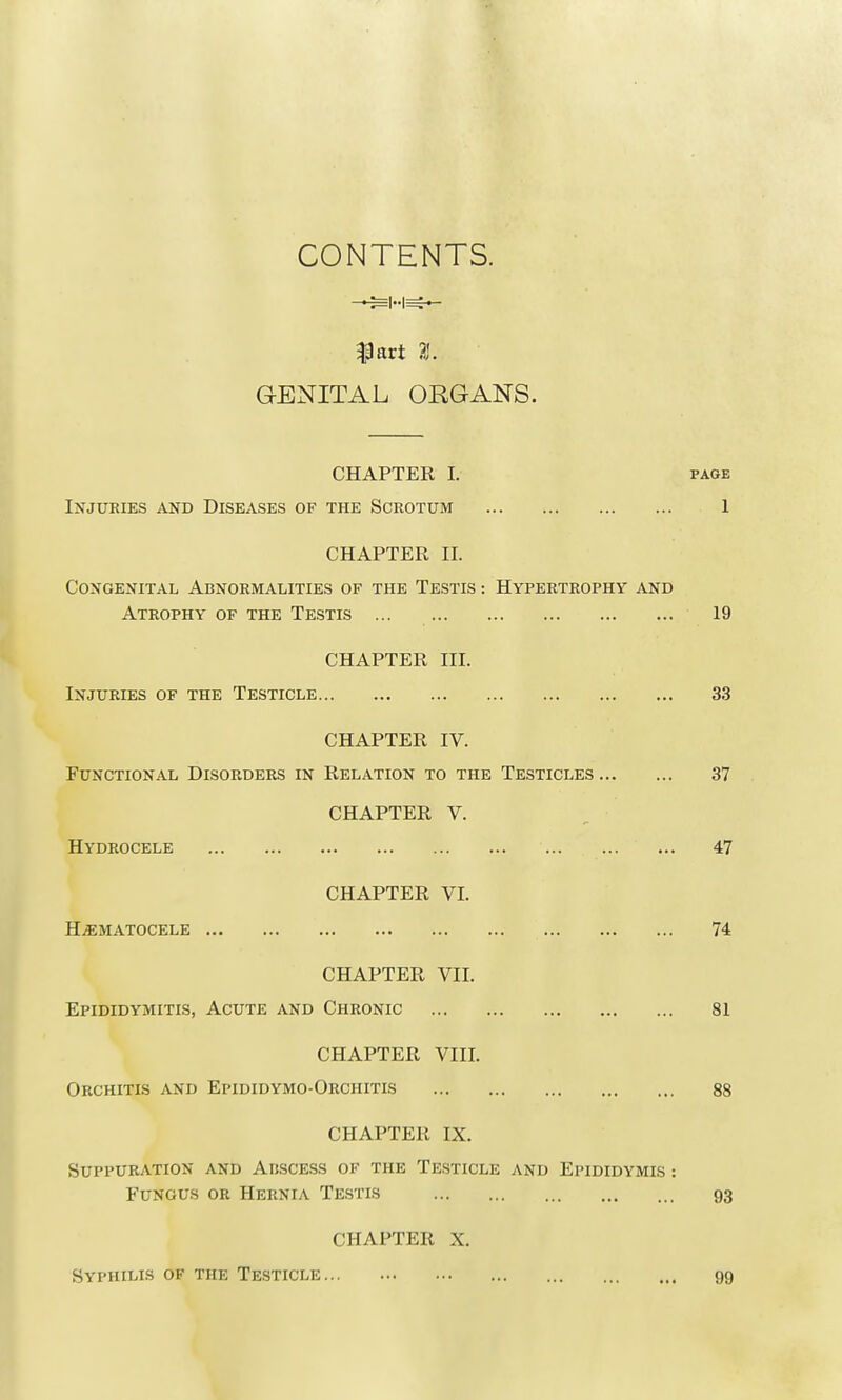 CONTENTS. $art 3. GENITAL ORGANS. CHAPTER I. page Injuries and Diseases of the Scrotum 1 CHAPTER II. Congenital Abnormalities of the Testis : Hypertrophy and Atrophy of the Testis 19 CHAPTER III. Injuries of the Testicle 33 CHAPTER IV. Functional Disorders in Relation to the Testicles 37 CHAPTER V. Hydrocele 47 CHAPTER VI. Hematocele 74 CHAPTER VII. Epididymitis, Acute and Chronic 81 CHAPTER VIII. Orchitis and Epididymo-Orchitis 88 CHAPTER IX. Suppuration and Abscess of the Testicle and Epididymis : Fungus or Hernia Testis 93 CHAPTER X. Syphilis ok the Testicle 99