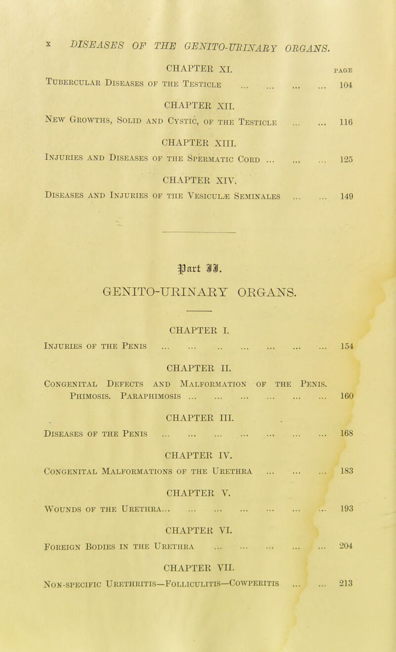 CHAPTER XI. fage Tubercular Diseases of the Testicle 104 CHAPTER XII. New Growths, Solid and Cystic, of the Testicle 116 CHAPTER XIII. Injuries and Diseases of the Spermatic Cord 125 CHAPTER XIV. Diseases and Injuries of the Vesicul^: Seminales 149 |3art II. GENITO-URINART ORGANS. CHAPTER I. Injuries of the Penis 154 CHAPTER II. Congenital Defects and Malformation of the Penis. Phimosis. Paraphimosis 160 CHAPTER III. Diseases of the Penis 168 CHAPTER IV. Congenital Malformations of the Urethra 1S3 CHAPTER V. Wounds of the Urethra 193 CHAPTER VI. Foreign Bodies in the Urethra 204 CHAPTER VII. Non-specific Urethritis—Folliculitis—Cowperitis 213