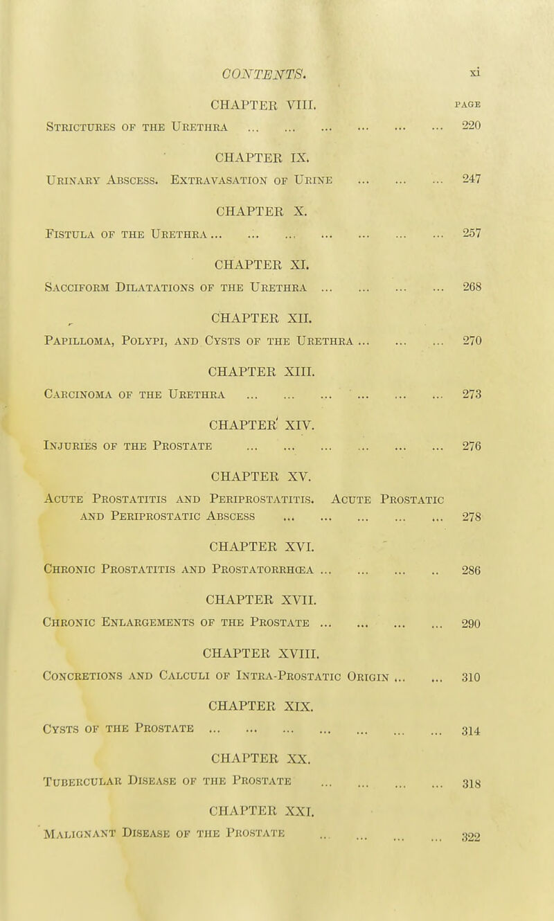 CHAPTER VIII. page Strictures of the Urethra 220 CHAPTER IX. Urinary Abscess. Extravasation of Urine ... 247 CHAPTER X. Fistula of the Urethra 257 CHAPTER XI. Sacciform Dilatations of the Urethra ... 268 CHAPTER XII. Papilloma, Polypi, and Cysts of the Urethra ... CHAPTER XIII. Carcinoma of the Urethra ' ... CHAPTER' XIV. Injuries of the Prostate CHAPTER XV. Acute Prostatitis and Periprostatitis. Acute Prostatic and Periprostatic Abscess 278 CHAPTER XVI. Chronic Prostatitis and Prostatorrhosa 286 CHAPTER XVII. Chronic Enlargements of the Prostate 290 CHAPTER XVIII. Concretions and Calculi of Intra-Prostatic Origin .. CHAPTER XIX. Cysts of the Prostate CHAPTER XX. Tubercular Disease of the Prostate CHAPTER XXI. Malignant Disease of the Prostate 270 273 276 310 314 318 322