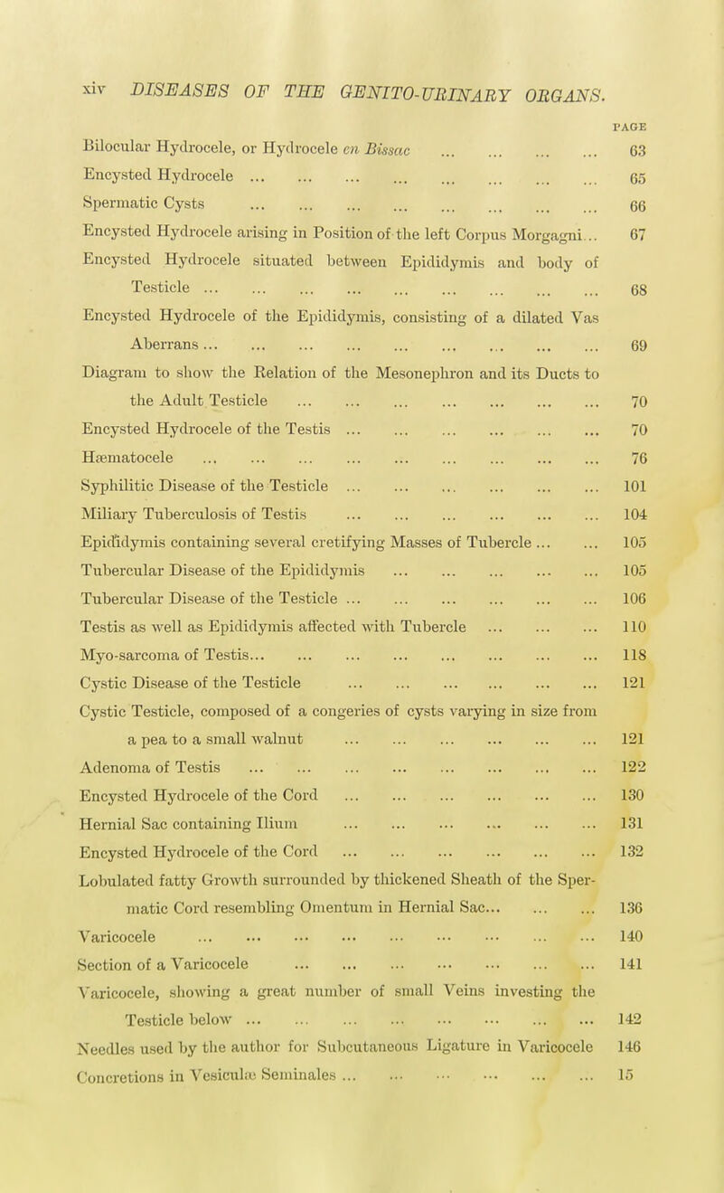 PAGE Bilocular Hydrocele, or Hydrocele en Bissac 63 Encysted Hydrocele 65 Spermatic Cysts 66 Encysted Hydrocele arising in Position of the left Corpus Morgagni... 67 Encysted Hydrocele situated between Epididymis and body of Testicle 68 Encysted Hydrocele of the Epididymis, consisting of a dilated Vas Aberrans 69 Diagram to show the Relation of the Mesonephron and its Ducts to the Adult Testicle 70 Encysted Hydrocele of the Testis 70 Hematocele 76 Syphilitic Disease of the Testicle 101 Miliary Tuberculosis of Testis 104 Epididymis containing several cretifying Masses of Tubercle 105 Tubercular Disease of the Epididymis 105 Tubercular Disease of the Testicle 106 Testis as well as Epididymis affected with Tubercle 110 Myo-sarcoma of Testis 118 Cystic Disease of the Testicle 121 Cystic Testicle, composed of a congeries of cysts varying in size from a pea to a small walnut ... ... ... ... ... ... 121 Adenoma of Testis 122 Encysted Hydrocele of the Cord 130 Hernial Sac containing Ilium 131 Encysted Hydrocele of the Cord 132 Lobulated fatty Growth surrounded by thickened Sheath of the Sper- matic Cord resembling Omentum in Hernial Sac 136 Varicocele 140 Section of a Varicocele 141 Varicocele, showing a great number of small Veins investing the Testicle below 142 Needles used by the author for Subcutaneous Ligature in Varicocele 146 Concretions in Vesicuhu Seminales 15
