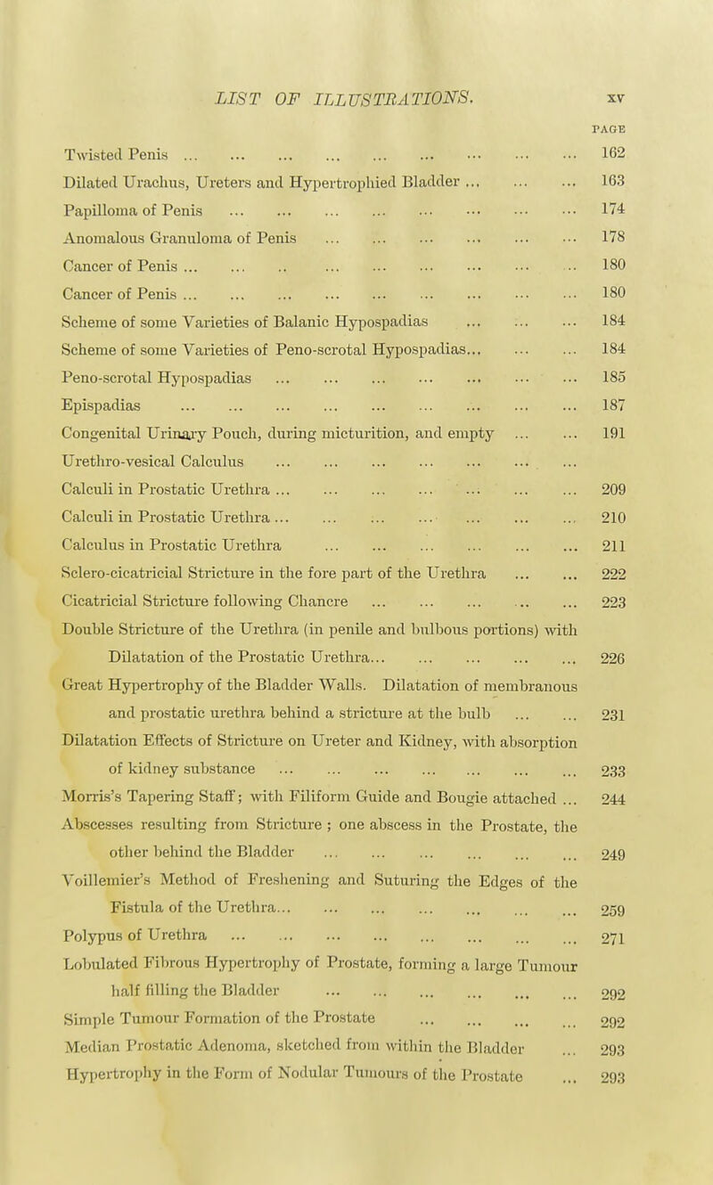 TAGE Twisted Penis 162 Dilated Urachus, Ureters and Hypertrophied Bladder 163 Papilloma of Penis 174 Anomalous Granuloma of Penis 178 Cancer of Penis 180 Cancer of Penis 180 Scheme of some Varieties of Balanic Hypospadias 184 Scheme of some Varieties of Peno-scrotal Hypospadias 184 Peno-scrotal Hypospadias ••• 185 Epispadias 187 Congenital Urinary Pouch, during micturition, and empty 191 Urethro-vesical Calculus Calculi in Prostatic Urethra ... 209 Calculi in Prostatic Urethra 210 Calculus in Prostatic Urethra 211 Sclero-cicatricial Stricture in the fore part of the Urethra 222 Cicatricial Stricture following Chancre 223 Double Stricture of the Urethra (in penile and bulbous portions) with Dilatation of the Prostatic Urethra 226 Great Hypertrophy of the Bladder Walls. Dilatation of membranous and prostatic urethra behind a stricture at the bulb 231 Dilatation Effects of Stricture on Ureter and Kidney, with absorption of kidney substance 233 Morris's Tapering Staff; with Filiform Guide and Bougie attached ... 244 Abscesses resulting from Stricture ; one abscess in the Prostate, the other behind the Bladder 249 Voillemier's Method of Freshening and Suturing the Edges of the Fistula of the Urethra 259 Polypus of Urethra 271 Lobulated Fibrous Hypertrophy of Prostate, forming a largo Tumour half filling the Bladder 292 Simple Tumour Formation of the Prostate 292 Median Prostatic Adenoma, sketched from within the Bladder ... 293 Hypertrophy in the Form of Nodular Tumours of the Prostate ... 293