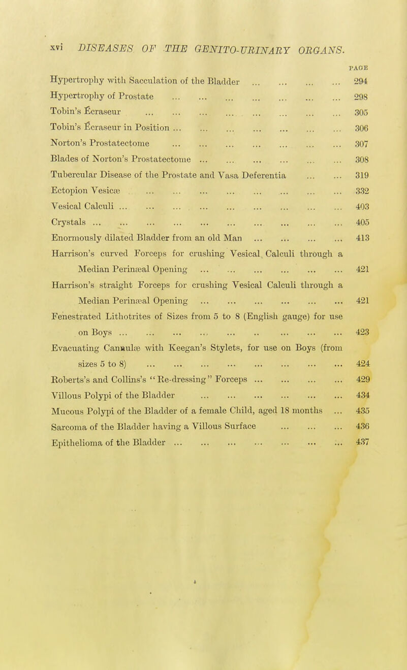 PAGE Hypertrophy with Sacculation of the Bladder 294 Hypertrophy of Prostate 298 Tohin's Ecraseur 305 Tohin's ficraseur in Position 306 Norton's Prostatectome 307 Blades of Norton's Prostatectome 308 Tubercular Disease of the Prostate and Vasa Deferentia 319 Ectopion Vesicas 332 Vesical Calculi 403 Crystals 405 Enormously dilated Bladder from an old Man 413 Harrison's curved Forceps for crushing Vesical Calculi through a Median Perinatal Opening 421 Harrison's straight Forceps for crushing Vesical Calculi through a Median Perineal Opening 421 Fenestrated Lithotrites of Sizes from 5 to 8 (English gauge) for use on Boys ... 423 Evacuating Canuulre with Keegan's Stylets, for use on Boys (from sizes 5 to 8) 424 Roberts's and Collins's Re-dressing Forceps 429 Villous Polypi of the Bladder 434 Mucous Polypi of the Bladder of a female Child, aged 18 months ... 435 Sarcoma of the Bladder having a Villous Surface 436 Epithelioma of the Bladder 437
