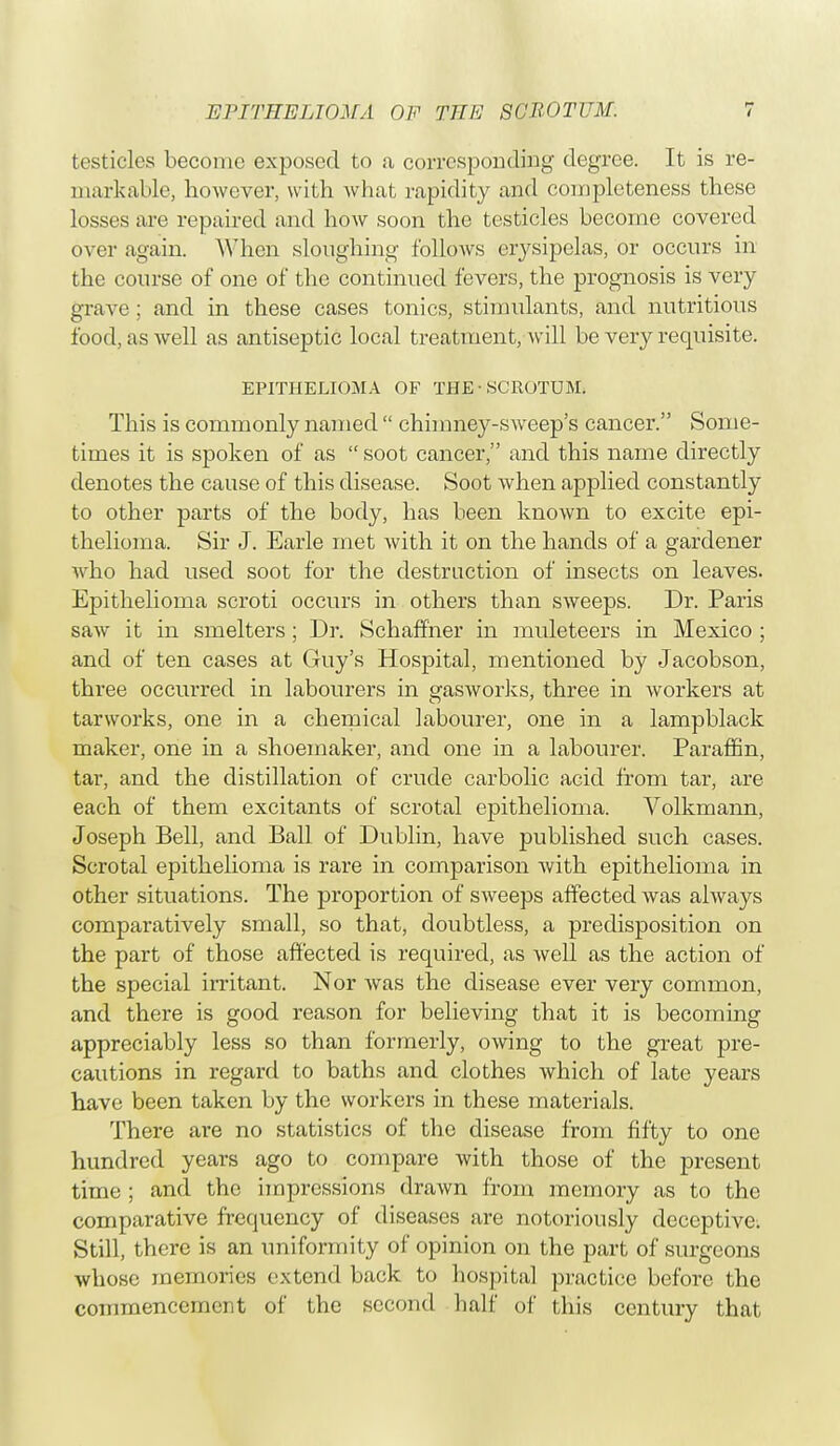 testicles become exposed to a corresponding degree. It is re- markable, however, with what rapidity and completeness these losses are repaired and how soon the testicles become covered over again. When sloughing follows erysipelas, or occurs in the course of one of the continued fevers, the prognosis is very grave; and in these cases tonics, stimulants, and nutritious food, as well as antiseptic local treatment, will be very requisite. EPITHELIOMA OF THE• SCROTUM. This is commonly named  chimney-sweep's cancer. Some- times it is spoken of as  soot cancer, and this name directly denotes the cause of this disease. Soot when applied constantly to other parts of the body, has been known to excite epi- thelioma. Sir J. Earle met with it on the hands of a gardener who had used soot for the destruction of insects on leaves. Epithelioma scroti occurs in others than sweeps. Dr. Paris saw it in smelters; Dr. Schaffher in muleteers in Mexico ; and of ten cases at Guy's Hospital, mentioned by Jacobson, three occurred in labourers in gasworks, three in workers at tarworks, one in a chemical labourer, one in a lampblack maker, one in a shoemaker, and one in a labourer. Paraffin, tar, and the distillation of crude carbolic acid from tar, are each of them excitants of scrotal epithelioma. Volkmann, Joseph Bell, and Ball of Dublin, have published such cases. Scrotal epithelioma is rare in comparison with epithelioma in other situations. The proportion of sweeps affected was always comparatively small, so that, doubtless, a predisposition on the part of those affected is required, as well as the action of the special irritant. Nor was the disease ever very common, and there is good reason for believing that it is becoming appreciably less so than formerly, owing to the great pre- cautions in regard to baths and clothes which of late years have been taken by the workers in these materials. There are no statistics of the disease from fifty to one hundred years ago to compare with those of the present time ; and the impressions drawn from memory as to the comparative frequency of diseases are notoriously deceptive. Still, there is an uniformity of opinion on the part of surgeons whose memories extend back to hospital practice before the commencement of the second half of this century that