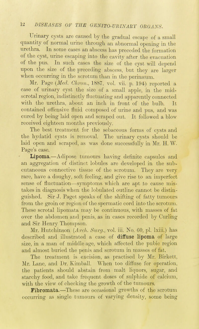 Urinary cysts are caused by the gradual escape of a small quantity of normal urine through an abnormal opening in the urethra. In some cases an abscess has preceded the formation of the cyst, urine escaping into the cavity after the evacuation of the pus. In such cases the size of the cyst will depend upon the size of the preceding abscess, but they are larger when occurring in the scrotum than in the perineum. Mr. Page (Med. Chron., 1887, vol. vii. p. 194) reported a case of urinary cyst the size of a small apple, in the mid- scrotal region, indistinctly fluctuating and apparently connected with the urethra, about an inch in front of the bulb. It contained offensive fluid composed of urine and pus, and was cured by being laid open and scraped out. It followed a blow received eighteen months previously. The best treatment for the sebaceous forms of cysts and the hydatid cysts is removal. The urinary cysts should be laid open and scraped, as was done successfully in Mr. H. W. Page's case. Lipoma.—Adipose tumours having definite capsules and an aggregation of distinct lobules are developed in the sub- cutaneous connective tissue of the scrotum. They are very rare, have a doughy, soft feeling, and give rise to an imperfect sense of fluctuation—symptoms which are apt to cause mis- takes in diagnosis Avhcn the lobulated outline cannot be distin- guished. Sir J. Paget speaks of the shifting of fatty tumours from the groin or region of the spermatic cord into the scrotum. These scrotal lipomata may be continuous, with masses of fat over the abdomen and penis, as in cases recorded by Curling and Sir Henry Thompson. Mr. Hutchinson {Arch. Surg., vol. iii. No. GO, pi. lxiii.) has described and illustrated a case of diffuse lipoma of large size, in a man of middle age, which affected the pubic region and almost buried the penis and scrotum in masses of fit. The treatment is excision, as practised by Mr. Birkett, Mr. Lane, and Dr. Kimball. When too diffuse for operation, the patients should abstain from malt liquors, sugar, and starchy food, and take frequent doses of sulphide of calcium, with the view of checking the growth of the tumours. Fibromata.—'These are occasional growths of the scrotum occurring as single tumours of varying density, some being