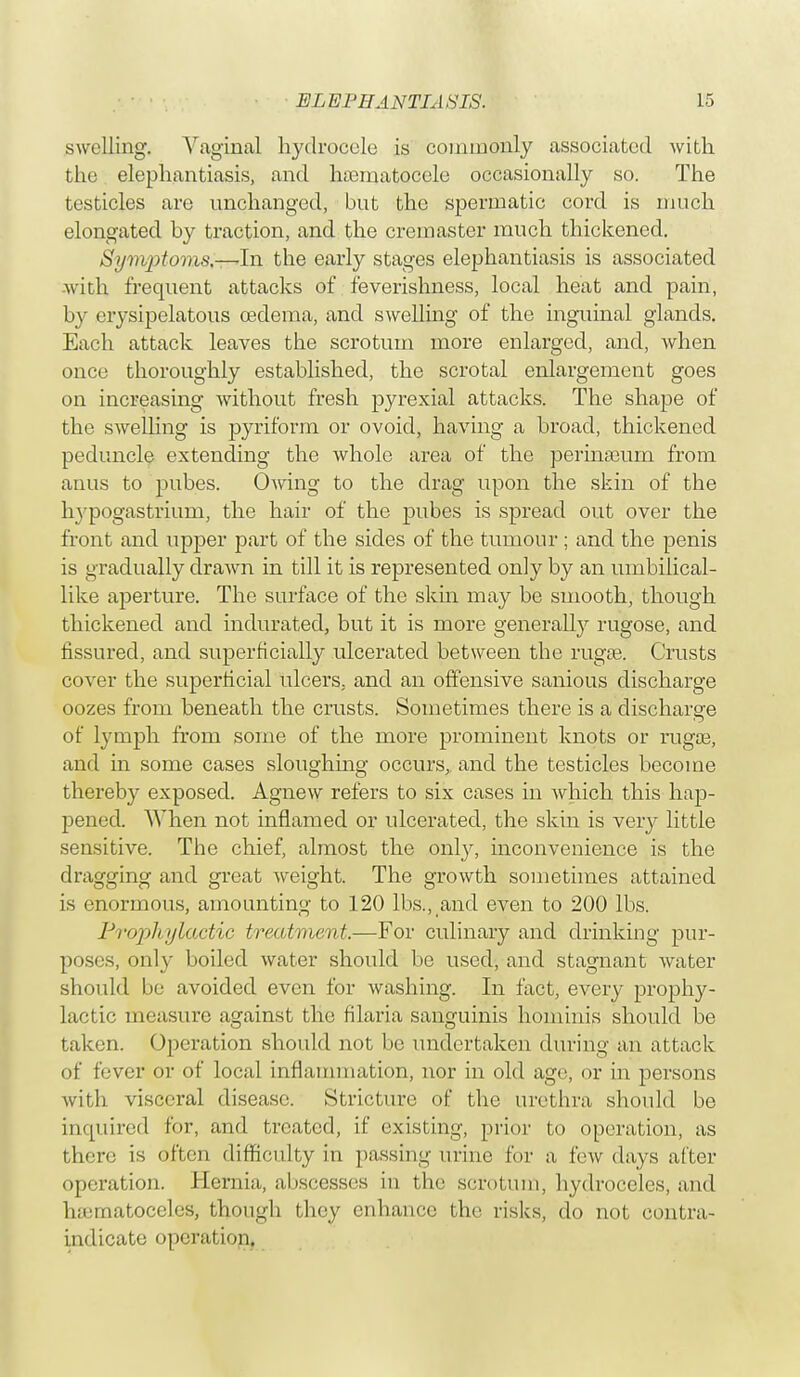 swilling. Vaginal hydrocele is commonly associated with the elephantiasis, and hematocele occasionally so. The testicles are unchanged, but the spermatic cord is much elongated by traction, and the cremaster much thickened. Symptoms.—-In the early stages elephantiasis is associated Avith frequent attacks of feverishness, local heat and pain, by erysipelatous oedema, and swelling of the inguinal glands. Each attack leaves the scrotum more enlarged, and, when once thoroughly established, the scrotal enlargement goes on increasing without fresh pyrexial attacks. The shape of the swelling is pyriform or ovoid, having a broad, thickened peduncle extending the whole area of the perinamrn from anus to pubes. Owing to the drag upon the skin of the hypogastrium, the hair of the pubes is spread out over the front and upper part of the sides of the tumour ; and the penis is gradually drawn in till it is represented only by an umbilical- like aperture. The surface of the skin may be smooth, though thickened and indurated, but it is more generally rugose, and fissured, and superficially ulcerated between the rugae. Crusts cover the superficial ulcers, and an offensive sanious discharge oozes from beneath the crusts. Sometimes there is a discharge of lymph from some of the more prominent knots or rugos, and in some cases sloughing occurs, and the testicles become thereby exposed. Agnew refers to six cases in which this hap- pened. When not inflamed or ulcerated, the skin is veiy little sensitive. The chief, almost the only, inconvenience is the dragging and great weight. The growth sometimes attained is enormous, amounting to 120 lbs., and even to 200 lbs. Prophylactic treatment.—For culinary and drinking pur- poses, only boiled water should be used, and stagnant Avater should be avoided even for Avashing. In fact, every prophy- lactic measure against the filaria sanguinis hominis should be taken. Operation should not be undertaken during an attack of fever or of local inflammation, nor in old ago, or in persons Avith visceral disease. Stricture of the urethra should be inquired for, and treated, if existing, prior to operation, as there is often difficulty in passing urine for a, few days after operation. Hernia, abscesses in the scrotum, hydroceles, and hematoceles, though they enhance the risks, do not contra- indicato operation.