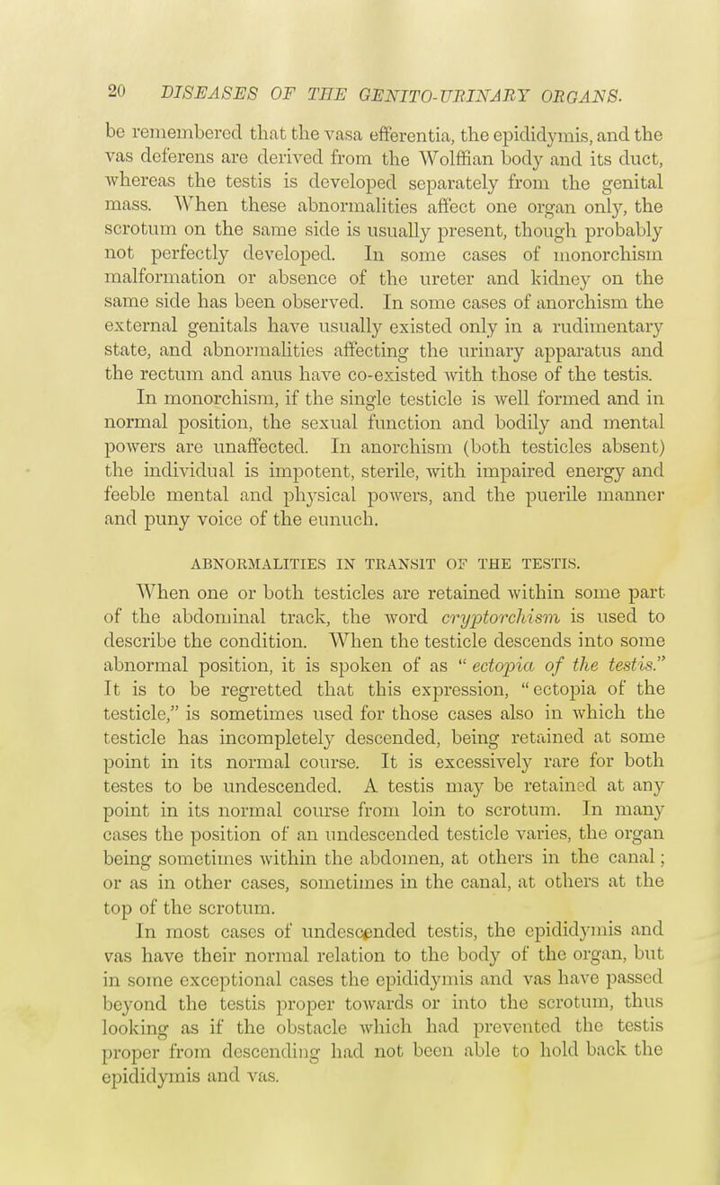 be remembered that the vasa efferentia, the epididymis, and the vas deferens are derived from the Wolffian body and its duct, whereas the testis is developed separately from the genital mass. When these abnormalities affect one organ only, the scrotum on the same side is usually present, though probably not perfectly developed. In some cases of monorchism malformation or absence of the ureter and kidney on the same side has been observed. In some cases of anorchism the external genitals have usually existed only in a rudimentary state, and abnormalities affecting the urinary apparatus and the rectum and anus have co-existed with those of the testis. In monorchism, if the single testicle is well formed and in normal position, the sexual function and bodily and mental powers are unaffected. In anorchism (both testicles absent) the individual is impotent, sterile, with impaired energy and feeble mental and physical powers, and the puerile manner and puny voice of the eunuch. ABNORMALITIES IN TRANSIT OF THE TESTIS. When one or both testicles are retained within some part of the abdominal track, the word cryptorchism is used to describe the condition. When the testicle descends into some abnormal position, it is spoken of as  ectopia of the testis. It is to be regretted that this expression,  ectopia of the testicle, is sometimes used for those cases also in which the testicle has incompletely descended, being retained at some point in its normal course. It is excessively rare for both testes to be undescended. A testis may be retained at any point in its normal course from loin to scrotum. In many cases the position of an undescended testicle varies, the organ being sometimes within the abdomen, at others in the canal; or as in other cases, sometimes in the canal, at others at the top of the scrotum. In most cases of undescended testis, the epididymis and vas have their normal relation to the body of the organ, but in some exceptional cases the epididymis and vas have passed beyond the testis proper towards or into the scrotum, thus looking as if the obstacle which had prevented the testis proper from descending had not been able to hold back the epididymis and vas.