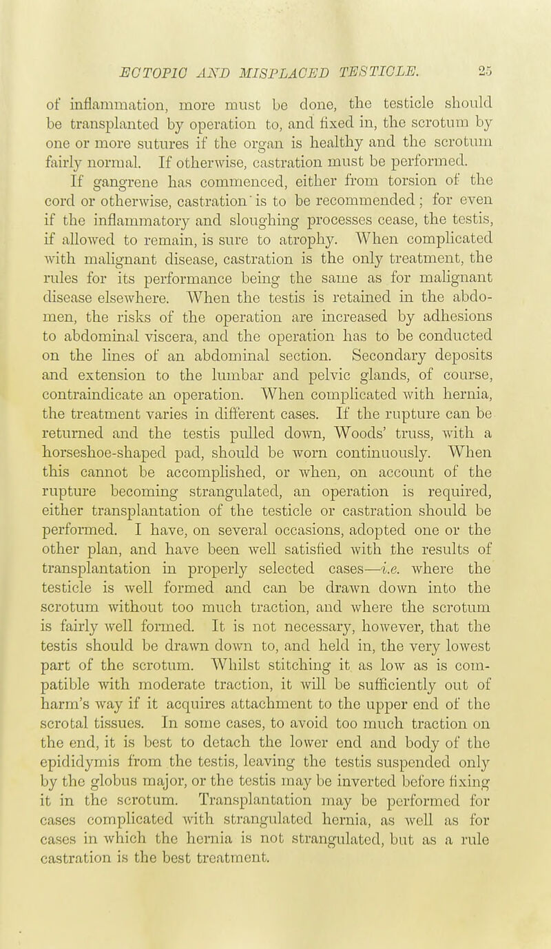 of inflammation, more must be done, the testicle should be transplanted by operation to, and fixed in, the scrotum by one or more sutures if the organ is healthy and the scrotum fairly normal. If otherwise, castration must be performed. If gangrene has commenced, either from torsion of the cord or otherwise, castration'is to be recommended; for even if the inflammatory and sloughing processes cease, the testis, if allowed to remain, is sure to atrophy. When complicated with malignant disease, castration is the only treatment, the rules for its performance being the same as for malignant disease elsewhere. When the testis is retained in the abdo- men, the risks of the operation are increased by adhesions to abdominal viscera, and the operation has to be conducted on the lines of an abdominal section. Secondary deposits and extension to the lumbar and pelvic glands, of course, contraindicate an operation. When complicated with hernia, the treatment varies in different cases. If the rupture can be returned and the testis pulled down, Woods' truss, with a horseshoe-shaped pad, should be worn continuously. When this cannot be accomplished, or when, on account of the rupture becoming strangulated, an operation is required, either transplantation of the testicle or castration should be performed. I have, on several occasions, adopted one or the other plan, and have been well satisfied with the results of transplantation in properly selected cases—i.e. where the testicle is well formed and can be drawn down into the scrotum without too much traction, and where the scrotum is fairly well formed. It is not necessary, however, that the testis should be drawn down to, and held in, the very lowest part of the scrotum. Whilst stitching it as low as is com- patible with moderate traction, it will be sufficiently out of harm's way if it acquires attachment to the upper end of the scrotal tissues. In some cases, to avoid too much traction on the end, it is best to detach the lower end and body of the epididymis from the testis, leaving the testis suspended only by the globus major, or the testis may be inverted before fixing it in the scrotum. Transplantation may be performed for cases complicated with strangulated hernia, as Avell as for cases in which the hernia is not strangulated, but as a rule castration is the best treatment.