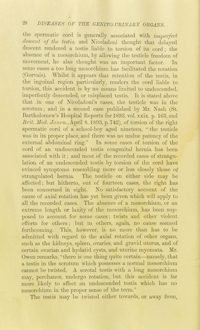 the spermatic cord is generally associated with imperfect descent of the testis, and Nicoladoni thought that delayed descent rendered a testis liable to torsion of its cord ; the absence of a mesorchium, by allowing the testicle freedom of movement, he also thought Avas an important factor. In some cases a too long mesorchium has facilitated the rotation (Gervais). Whilst it appears that retention of the testis, in the inguinal region particularly, renders the cord liable to torsion, this accident is by no means limited to undescended, imperfectly descended, or misplaced testis. It is stated above that in one of Nicoladoni's cases, the testicle was in the scrotum; and in a second case published by Mr. Nash (St. Bartholomew's Hospital Keports for 1893, vol. xxix. p. 1G3, and Brit. Med. Jovurn., April 8,1893, p. 742), of torsion of the right spermatic cord of a school-boy aged nineteen,  the testicle was in its proper place, and there was no undue patency of the external abdominal ring. In some cases of torsion of the cord of an undescended testis congenital hernia has been associated with it; and most of the recorded cases of strangu- lation of an undescended testis by torsion of the cord have evinced symptoms resembling more or less closely those of strangulated hernia. The testicle on either side may be affected; but hitherto, out of fourteen cases, the right has been concerned in eight. No satisfactory account of the cause of axial rotation has yet been given which will apply to all the recorded cases. The absence of a mesorchium, or an extreme length or laxity of the mesorchium, has been sup- posed to account for some cases; twists and other violent efforts for others; but in others, again, no cause seemed forthcoming. This, however, is no more than has to be admitted with regard to the axial rotation of other organs, such as the kidneys, spleen, ovaries, and gravid uterus, and of certain ovarian and hydatid cysts, and uterine myomata. Mr. Owen remarks, there is one thing quite certain—namely, that a testis in the scrotum Avhich possesses a normal mesorchium cannot be twisted. A scrotal testis with a long mesorchium may, perchance, undergo rotation, but this accident is far more likely to affect an undescended testis which has no mesorchium in the proper sense of the term. The testis may fie twisted cither towards, or away from,