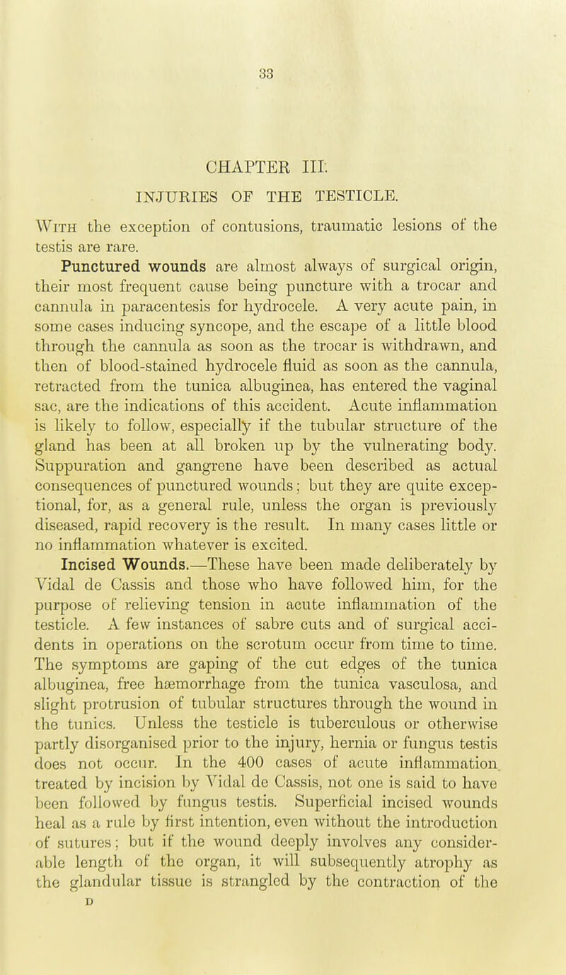 CHAPTER nr. INJURIES OF THE TESTICLE. With the exception of contusions, traumatic lesions of the testis are rare. Punctured wounds are almost always of surgical origin, their most frequent cause being puncture with a trocar and cannula in paracentesis for hydrocele. A very acute pain, in some cases inducing syncope, and the escape of a little blood through the cannula as soon as the trocar is withdrawn, and then of blood-stained hydrocele fluid as soon as the cannula, retracted from the tunica albuginea, has entered the vaginal sac, are the indications of this accident. Acute inflammation is likely to follow, especially if the tubular structure of the gland has been at all broken up by the vulnerating body. Suppuration and gangrene have been described as actual consequences of punctured wounds; but they are quite excep- tional, for, as a general rule, unless the organ is previously diseased, rapid recovery is the result. In many cases little or no inflammation whatever is excited. Incised Wounds.—These have been made deliberately by Vidal de Cassis and those who have followed him, for the purpose of relieving tension in acute inflammation of the testicle. A few instances of sabre cuts and of surgical acci- dents in operations on the scrotum occur from time to time. The symptoms are gaping of the cut edges of the tunica albuginea, free haemorrhage from the tunica vasculosa, and slight protrusion of tubular structures through the wound in the tunics. Unless the testicle is tuberculous or otherwise partly disorganised prior to the injury, hernia or fungus testis does not occur. In the 400 cases of acute inflammation, treated by incision by Vidal de Cassis, not one is said to have been followed by fungus testis. Superficial incised wounds heal as a rule by first intention, even without the introduction of sutures; but if the wound deeply involves any consider- able length of the organ, it will subsequently atrophy as the glandular tissue is strangled by the contraction of the D