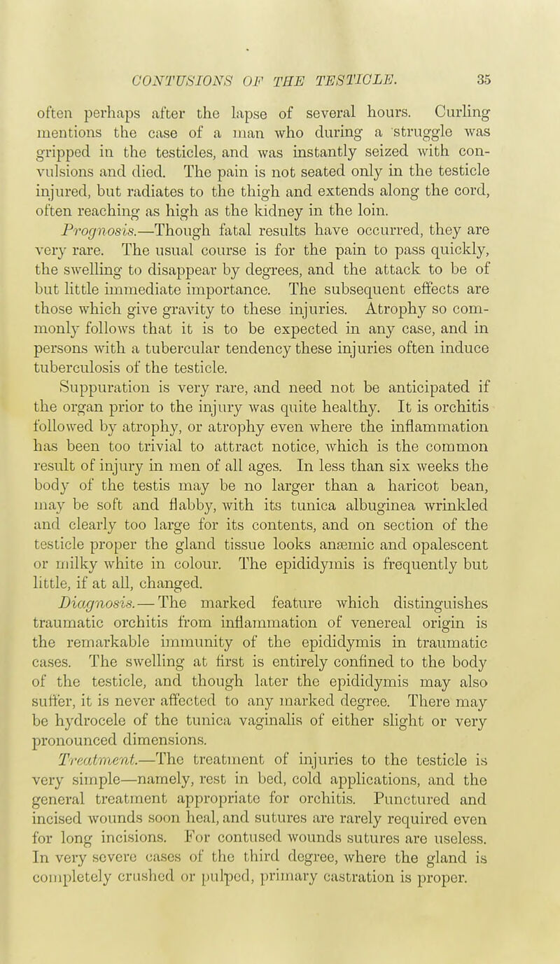 often perhaps after the lapse of several hours. Curling mentions the case of a man who during a struggle was gripped in the testicles, and was instantly seized with con- vulsions and died. The pain is not seated only in the testicle injured, but radiates to the thigh and extends along the cord, often reaching as high as the kidney in the loin. Prognosis.—Though fatal results have occurred, they are very rare. The usual course is for the pain to pass quickly, the swelling to disappear by degrees, and the attack to be of but little immediate importance. The subsequent effects are those which give gravity to these injuries. Atrophy so com- monly follows that it is to be expected in any case, and in persons with a tubercular tendency these injuries often induce tuberculosis of the testicle. Suppuration is very rare, and need not be anticipated if the organ prior to the injury was quite healthy. It is orchitis followed by atrophy, or atrophy even where the inflammation has been too trivial to attract notice, Avhich is the common result of injury in men of all ages. In less than six weeks the body of the testis may be no larger than a haricot bean, may be soft and flabby, with its tunica albuginea wrinkled and clearly too large for its contents, and on section of the testicle proper the gland tissue looks anaemic and opalescent or milky white in colour. The ejndidymis is frequently but little, if at all, changed. Diagnosis. — The marked feature which distinguishes traumatic orchitis from inflammation of venereal origin is the remarkable immunity of the epididymis in traumatic cases. The swelling at first is entirely confined to the body of the testicle, and though later the epididymis may also suiter, it is never affected to any marked degree. There may be hydrocele of the tunica vaginalis of either slight or very pronounced dimensions. Treatment.—The treatment of injuries to the testicle is very simple—namely, rest in bed, cold applications, and the general treatment appropriate for orchitis. Punctured and incised wounds soon heal, and sutures are rarely required even for long incisions. For contused wounds sutures are useless. In very severe cases of the third degree, where the gland is completely crushed or pulped, primary castration is proper.