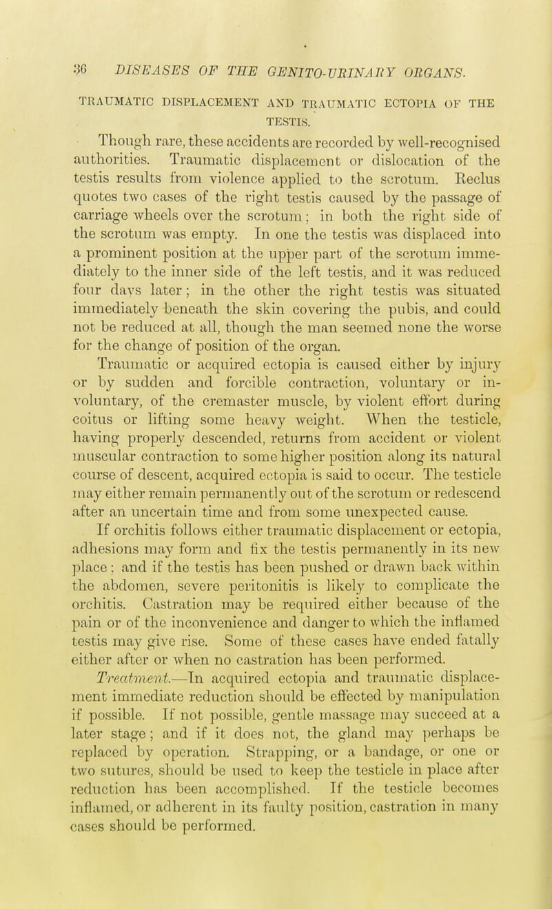 TRAUMATIC DISPLACEMENT AND TRAUMATIC ECTOPIA OF THE TESTIS. Though rare, these accidents are recorded by well-recognised authorities. Traumatic displacement or dislocation of the testis results from violence applied to the scrotum. Reclus quotes two cases of the right testis caused by the passage of carriage wheels over the scrotum; in both the right side of the scrotum was empty. In one the testis was displaced into a prominent position at the upper part of the scrotum imme- diately to the inner side of the left testis, and it was reduced four days later; in the other the right testis was situated immediately beneath the skin covering the pubis, and could not be reduced at all, though the man seemed none the worse for the change of position of the organ. Traumatic or acquired ectopia is caused either by injury or by sudden and forcible contraction, voluntary or in- voluntary, of the cremaster muscle, by violent effort during coitus or lifting some heavy weight. When the testicle, having properly descended, returns from accident or violent muscular contraction to some higher position along its natural course of descent, acquired ectopia is said to occur. The testicle may either remain permanently out of the scrotum or redescend after an uncertain time and from some unexpected cause. If orchitis follows either traumatic displacement or ectopia, adhesions may form and fix the testis permanently in its new place : and if the testis has been pushed or drawn back within the abdomen, severe peritonitis is likely to complicate the orchitis. Castration may be required either because of the pain or of the inconvenience and danger to which the inflamed testis may give rise. Some of these cases have ended fatally either after or when no castration has been performed. Treatment.—In acquired ectopia and traumatic displace- ment immediate reduction should be effected by manipulation if possible. If not possible, gentle massage may succeed at a later stage ; and if it does not, the gland may perhaps be replaced by operation. Strapping, or a bandage, or one or two sutures, should bo used to keep the testicle in place after reduction has been accomplished. If the testicle becomes inflamed, or adherent in its faulty position, castration in many cases should be performed.